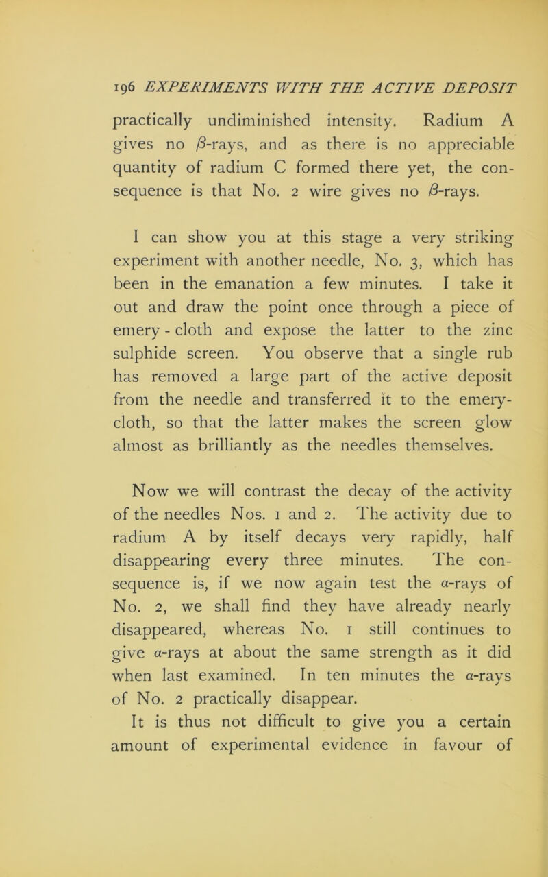 practically undiminished intensity. Radium A gives no ^d-rays, and as there is no appreciable quantity of radium C formed there yet, the con- sequence is that No. 2 wire gives no ^-rays. I can show you at this stage a very striking experiment with another needle, No. 3, which has been in the emanation a few minutes. I take it out and draw the point once through a piece of emery - cloth and expose the latter to the zinc sulphide screen. You observe that a single rub has removed a large part of the active deposit from the needle and transferred it to the emery- cloth, so that the latter makes the screen glow almost as brilliantly as the needles themselves. Now we will contrast the decay of the activity of the needles Nos. i and 2. The activity due to radium A by itself decays very rapidly, half disappearing every three minutes. The con- sequence is, if we now again test the a-rays of No. 2, we shall find they have already nearly disappeared, whereas No. i still continues to give a-rays at about the same strength as it did when last examined. In ten minutes the a-rays of No. 2 practically disappear. It is thus not difficult to give you a certain amount of experimental evidence in favour of