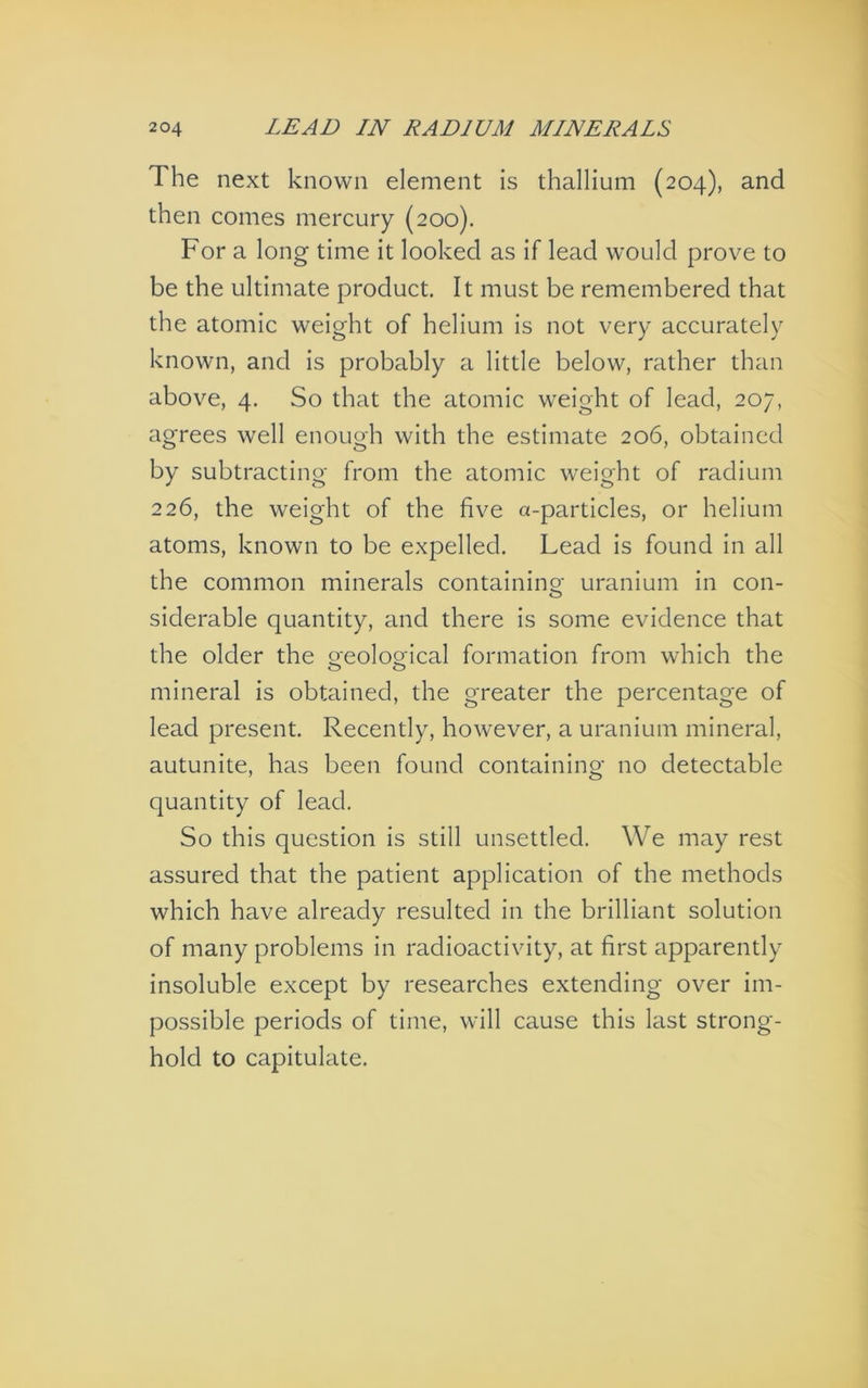 The next known element is thallium (204), and then comes mercury (200). For a long time it looked as if lead would prove to be the ultimate product. It must be remembered that the atomic weight of helium is not very accurately known, and is probably a little below, rather than above, 4. So that the atomic weight of lead, 207, agrees well enough with the estimate 206, obtained by subtracting from the atomic weight of radium 226, the weight of the five a-particles, or helium atoms, known to be expelled. Lead is found in all the common minerals containino- uranium in con- O siderable quantity, and there is some evidence that the older the oeolooical formation from which the o o mineral is obtained, the greater the percentage of lead present. Recently, however, a uranium mineral, autunite, has been found containing no detectable quantity of lead. So this question is still unsettled. We may rest assured that the patient application of the methods which have already resulted in the brilliant solution of many problems in radioactivity, at first apparently insoluble except by researches extending over im- possible periods of time, will cause this last strong- hold to capitulate.