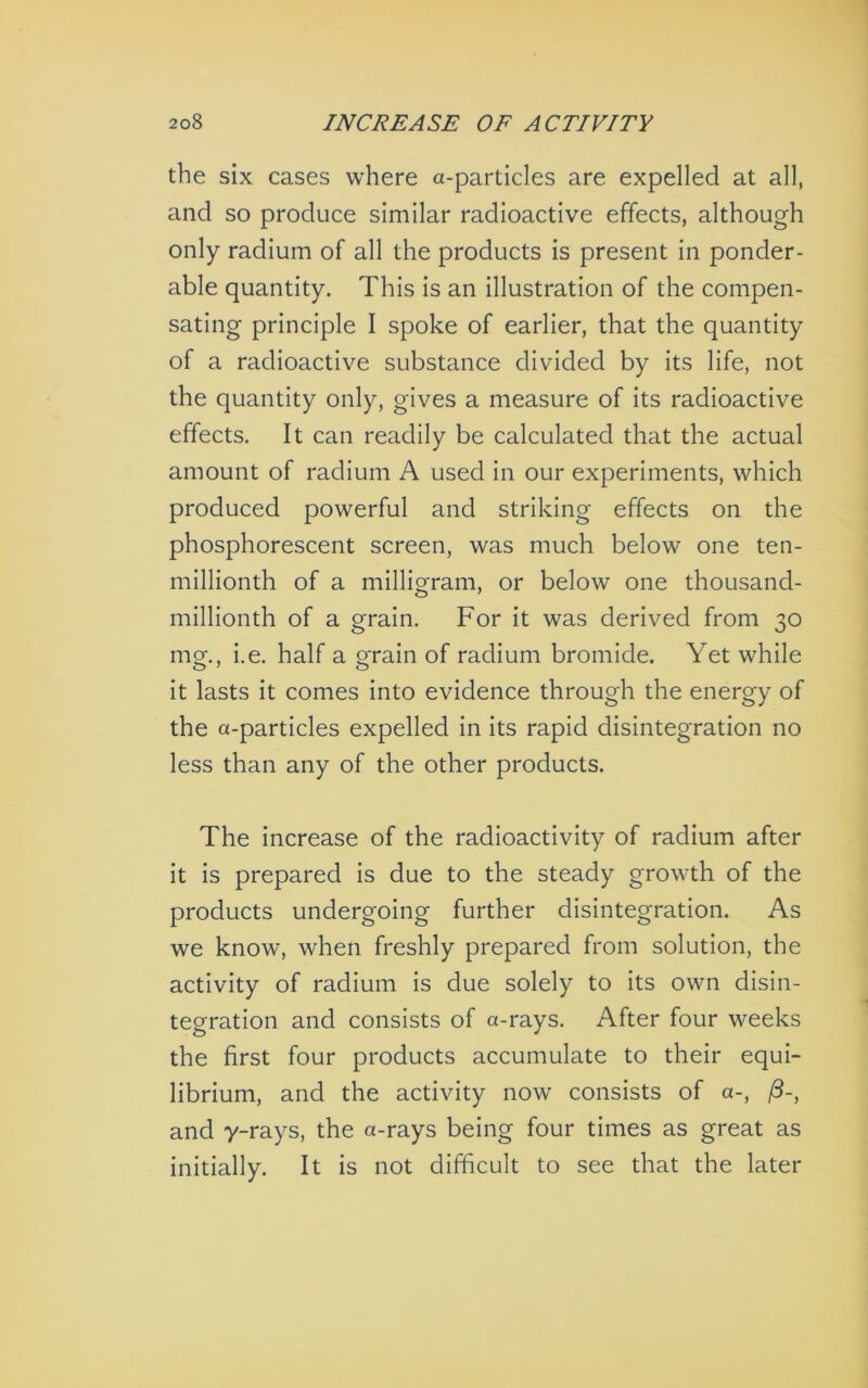 the six cases where a-particles are expelled at all, and so produce similar radioactive effects, although only radium of all the products is present in ponder- able quantity. This is an illustration of the compen- sating principle I spoke of earlier, that the quantity of a radioactive substance divided by its life, not the quantity only, gives a measure of its radioactive effects. It can readily be calculated that the actual amount of radium A used in our experiments, which produced powerful and striking effects on the phosphorescent screen, was much below one ten- millionth of a milligram, or below one thousand- millionth of a grain. For it was derived from 30 mg., i.e. half a grain of radium bromide. Yet while it lasts it comes into evidence through the energy of the a-particles expelled in its rapid disintegration no less than any of the other products. The increase of the radioactivity of radium after it is prepared Is due to the steady growth of the products undergoing further disintegration. As we know, when freshly prepared from solution, the activity of radium is due solely to its own disin- tegration and consists of a-rays. After four weeks the first four products accumulate to their equi- librium, and the activity now consists of a-, /?-, and y-rays, the a-rays being four times as great as initially. It is not difficult to see that the later