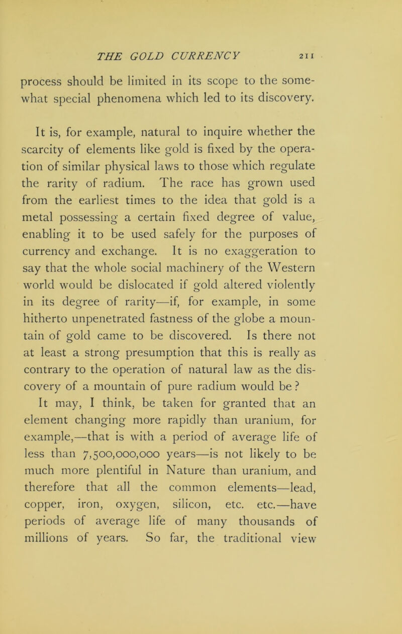 process should be limited in its scope to the some- what special phenomena which led to its discovery. It is, for example, natural to inquire whether the scarcity of elements like gold is fixed by the opera- tion of similar physical laws to those which regulate the rarity of radium. The race has grown used from the earliest times to the idea that gold is a metal possessing a certain fixed degree of value, enabling it to be used safely for the purposes of currency and exchange. It is no exaggeration to say that the whole social machinery of the Western world would be dislocated if gold altered violently in its degree of rarity—if, for example, in some hitherto unpenetrated fastness of the globe a moun- tain of gold came to be discovered. Is there not at least a strong presumption that this is really as contrary to the operation of natural law as the dis- covery of a mountain of pure radium would be ? It may, I think, be taken for granted that an element changing more rapidly than uranium, for example,—that is with a period of average life of less than 7,500,000,000 years—is not likely to be much more plentiful In Nature than uranium, and therefore that all the common elements—lead, copper, iron, oxygen, silicon, etc. etc.—have periods of average life of many thousands of millions of years. So far, the traditional view