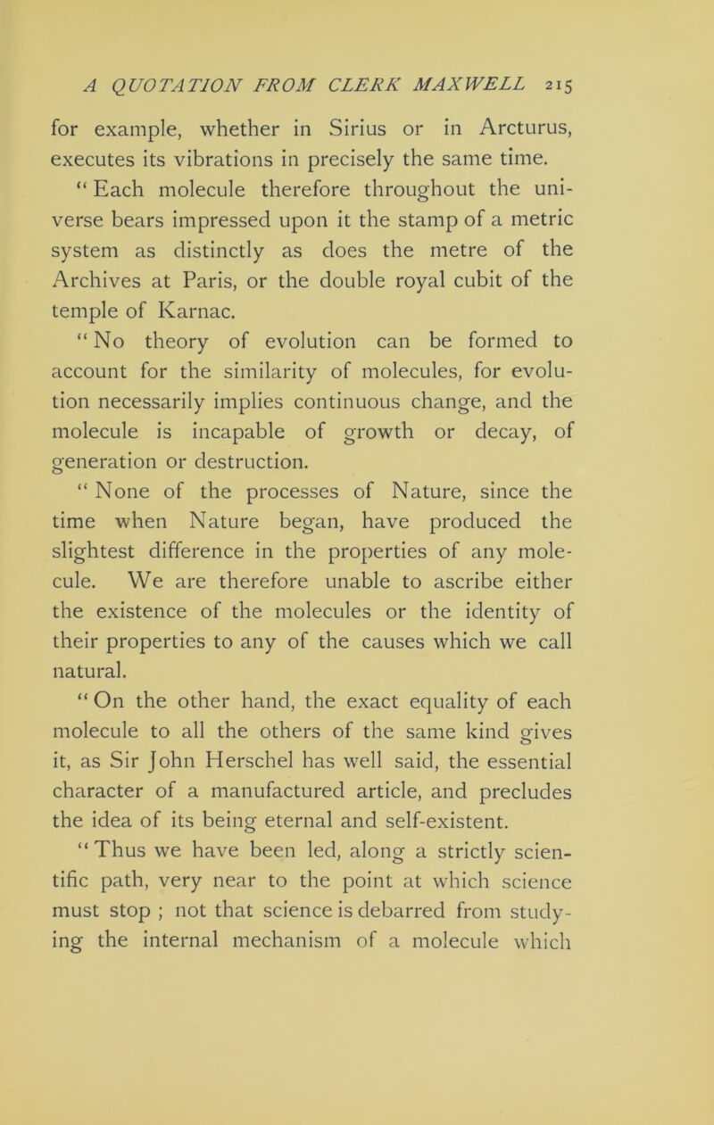 for example, whether in Sirius or in Arcturus, executes its vibrations in precisely the same time. “ Each molecule therefore throughout the uni- verse bears impressed upon it the stamp of a metric system as distinctly as does the metre of the Archives at Paris, or the double royal cubit of the temple of Karnac. “No theory of evolution can be formed to account for the similarity of molecules, for evolu- tion necessarily implies continuous change, and the molecule is incapable of growth or decay, of generation or destruction. “ None of the processes of Nature, since the time when Nature began, have produced the slightest difference in the properties of any mole- cule. We are therefore unable to ascribe either the existence of the molecules or the identity of their properties to any of the causes which we call natural. “ On the other hand, the exact equality of each molecule to all the others of the same kind orives O it, as Sir John Herschel has well said, the essential character of a manufactured article, and precludes the idea of its being eternal and self-existent. “Thus we have been led, along a strictly scien- tific path, very near to the point at which science must stop ; not that science is debarred from study- ing the internal mechanism of a molecule which