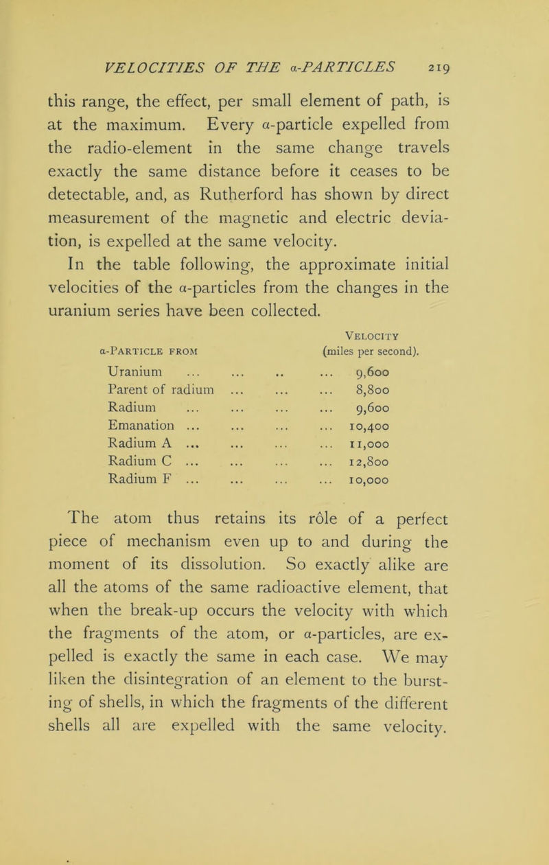 this range, the effect, per small element of path, is at the maximum. Every a-particle expelled from the radio-element in the same change travels exactly the same distance before it ceases to be detectable, and, as Rutherford has shown by direct measurement of the magnetic and electric devia- tion, is expelled at the same velocity. In the table following, the approximate initial velocities of the a-particles from the changes in the uranium series have been collected. a-rARTICLE FROM Uranium Parent of radium Radium Emanation ... Radium A ... Radium C ... Radium F ... Velocity (miles per second). 9,600 8,800 .. 9,600 10,400 11.000 12,800 10.000 The atom thus retains its role of a perfect piece of mechanism even up to and during the moment of its dissolution. So exactly alike are all the atoms of the same radioactive element, that when the break-up occurs the velocity with which the fragments of the atom, or a-particles, are ex- pelled is exactly the same in each case. We may liken the disintegration of an element to the burst- ing of shells, in which the fragments of the different shells all are expelled with the same velocity.