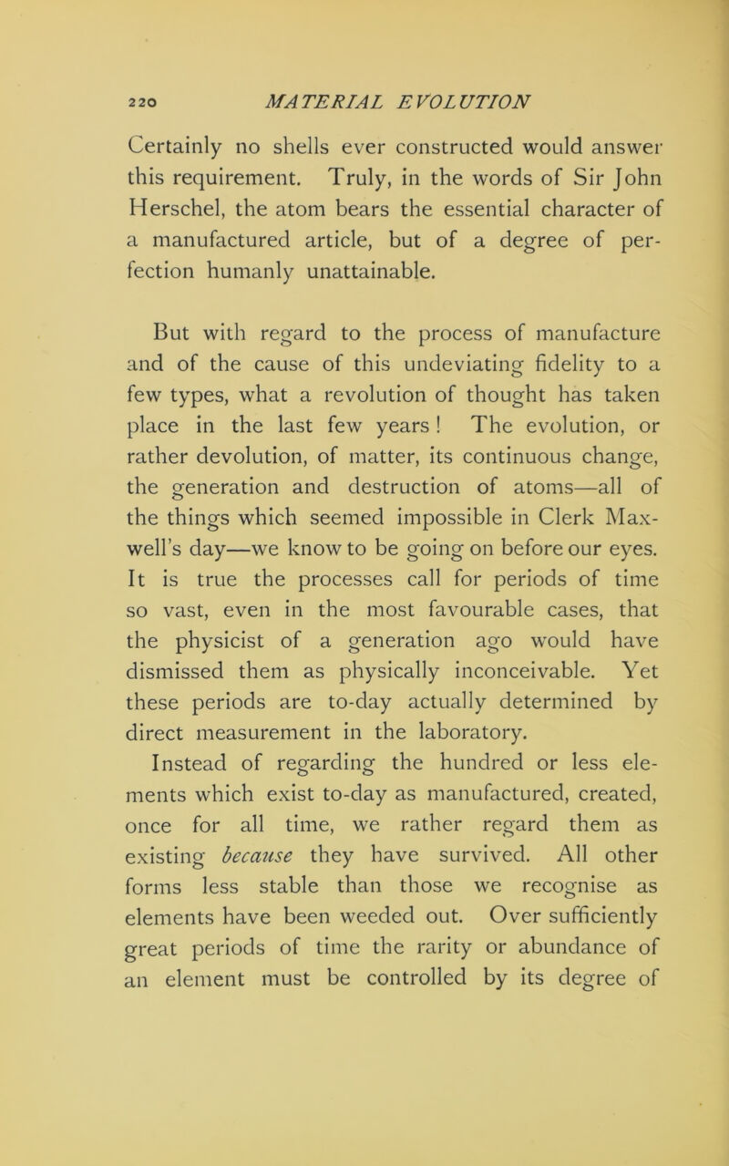 Certainly no shells ever constructed would answer this requirement. Truly, in the words of Sir John Herschel, the atom bears the essential character of a manufactured article, but of a degree of per- fection humanly unattainable. But with regard to the process of manufacture and of the cause of this undeviating fidelity to a few types, what a revolution of thought has taken place in the last few years ! The evolution, or rather devolution, of matter, its continuous change, the generation and destruction of atoms—all of the things which seemed impossible in Clerk Max- well’s day—we know to be going on before our eyes. It is true the processes call for periods of time so vast, even in the most favourable cases, that the physicist of a generation ago would have dismissed them as physically inconceivable. Yet these periods are to-day actually determined by direct measurement in the laboratory. Instead of regarding the hundred or less ele- ments which exist to-day as manufactured, created, once for all time, we rather regard them as existing becmise they have survived. All other forms less stable than those we recognise as elements have been weeded out. Over sufficiently great periods of time the rarity or abundance of an element must be controlled by its degree of