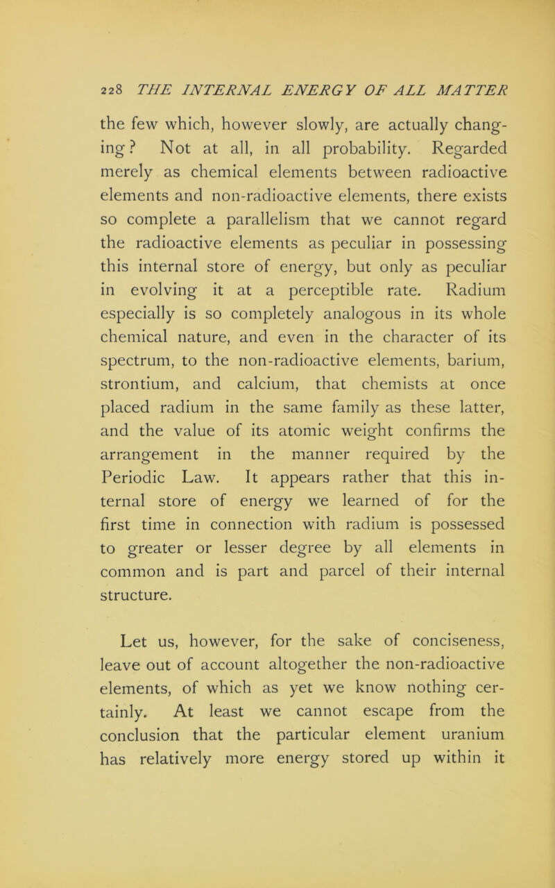 the few which, however slowly, are actually chang- ing ? Not at all, in all probability. Regarded merely as chemical elements between radioactive elements and non-radioactive elements, there exists so complete a parallelism that we cannot regard the radioactive elements as peculiar in possessing this internal store of energy, but only as peculiar in evolving it at a perceptible rate. Radium especially is so completely analogous in its whole chemical nature, and even in the character of its spectrum, to the non-radioactive elements, barium, strontium, and calcium, that chemists at once placed radium in the same family as these latter, and the value of its atomic weight confirms the arrangement in the manner required by the Periodic Law. It appears rather that this in- ternal store of energy we learned of for the first time in connection with radium is possessed to greater or lesser degree by all elements in common and is part and parcel of their internal structure. Let us, however, for the sake of conciseness, leave out of account altogether the non-radioactive elements, of which as yet we know nothing cer- tainly. At least we cannot escape from the conclusion that the particular element uranium has relatively more energy stored up within it