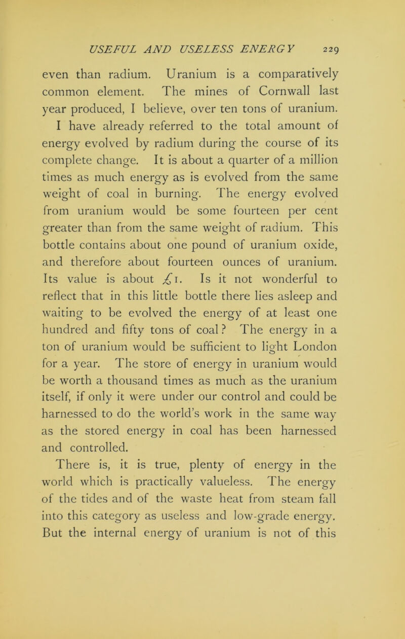 even than radium. Uranium is a comparatively common element. The mines of Cornwall last year produced, I believe, over ten tons of uranium. I have already referred to the total amount of energy evolved by radium during the course of its complete change. It is about a quarter of a million times as much energy as is evolved from the same weight of coal in burning. The energy evolved from uranium would be some fourteen per cent g^reater than from the same weight of radium. This bottle contains about one pound of uranium oxide, and therefore about fourteen ounces of uranium. Its value is about ^i. Is it not wonderful to reflect that in this little bottle there lies asleep and waiting to be evolved the energy of at least one hundred and fifty tons of coal ? The energy in a ton of uranium would be sufficient to light London for a year. The store of energy in uranium would be worth a thousand times as much as the uranium itself, if only it were under our control and could be harnessed to do the world’s work in the same way as the stored energy in coal has been harnessed and controlled. There is, it is true, plenty of energy in the world which is practically valueless. The energy of the tides and of the waste heat from steam fall into this category as useless and low-grade energy. But the internal energy of uranium is not of this