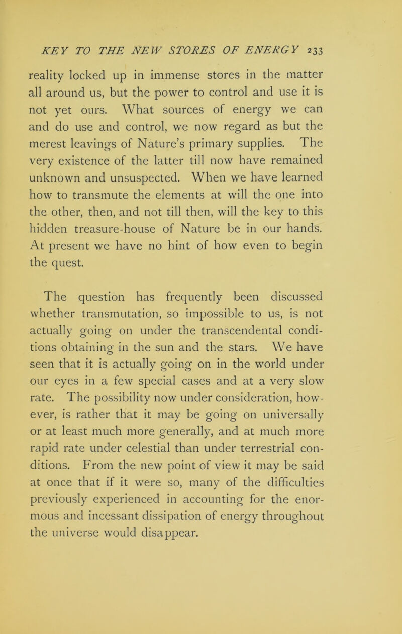 reality locked up in immense stores in the matter all around us, but the power to control and use it is not yet ours. What sources of energy we can and do use and control, we now regard as but the merest leavings of Nature’s primary supplies. The very existence of the latter till now have remained unknown and unsuspected. When we have learned how to transmute the elements at will the one into the other, then, and not till then, will the key to this hidden treasure-house of Nature be in our hands. At present we have no hint of how even to begin the quest. The question has frequently been discussed whether transmutation, so impossible to us, is not actually going on under the transcendental condi- tions obtainincr in the sun and the stars. We have O seen that it is actually going on in the world under our eyes in a few special cases and at a very slow rate. The possibility now under consideration, how- ever, is rather that it may be going on universally or at least much more generally, and at much more rapid rate under celestial than under terrestrial con- ditions. From the new point of view it may be said at once that if it were so, many of the difficulties previously experienced in accounting for the enor- mous and incessant dissipation of energy throughout the universe would disappear.