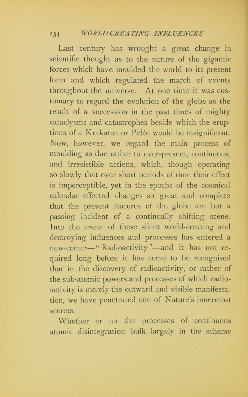 Last century has wrought a great change in scientific thought as to the nature of the gigantic forces which have moulded the world to Its present form and which regulated the march of events throughout the universe. At one time It was cus- tomary to regard the evolution of the globe as the result of a succession in the past times of mighty cataclysms and catastrophes beside which the erup- tions of a Krakatoa or Pelee would be insignificant. Now, however, we regard the main process of moulding as due rather to ever-present, continuous, and Irresistible actions, which, though operating so slowly that over short periods of time their effect is Imperceptible, yet in the epochs of the cosmical calendar effected changes so great and complete that the present features of the globe are but a passing Incident of a continually shifting scene. Into the arena of these silent world-creating and destroying Influences and processes has entered a new-comer—“Radioactivity”—and it has not re- quired long before it has come to be recognised that in the discovery of radioactivity, or rather of the sub-atomic powers and processes of which radio- activity is merely the outward and visible manifesta- tion, we have penetrated one of Nature’s innermost secrets. Whether or no the processes of continuous atomic disintegration bulk largely in the scheme