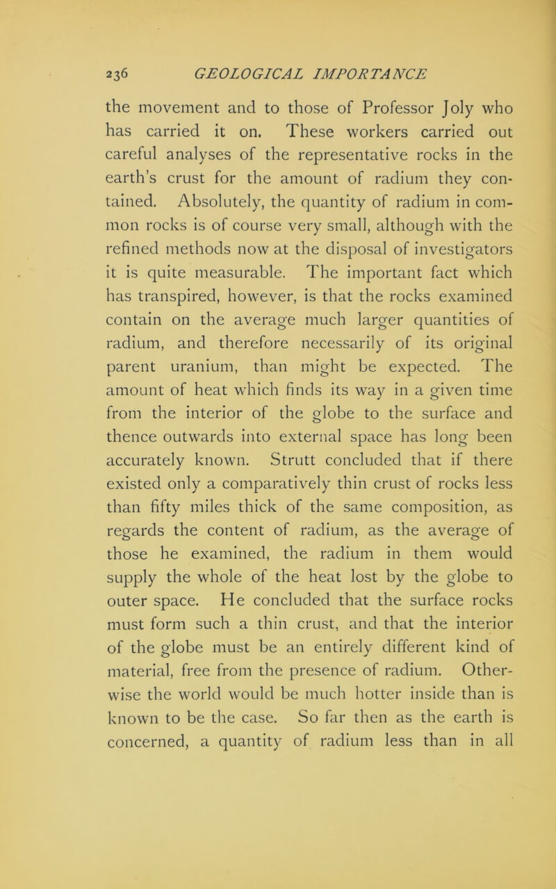 the movement and to those of Professor Joly who has carried it on. These workers carried out careful analyses of the representative rocks in the earth’s crust for the amount of radium they con- tained. Absolutely, the quantity of radium in com- mon rocks is of course very small, although with the refined methods now at the disposal of investigators it is quite measurable. The important fact which has transpired, how^ever, is that the rocks examined contain on the average much larger quantities of radium, and therefore necessarily of its original parent uranium, than might be expected. The amount of heat vdiich finds its way in a given time from the interior of the globe to the surface and thence outwards into external space has long been accurately known. Strutt concluded that if there existed only a comparatively thin crust of rocks less than fifty miles thick of the same composition, as regards the content of radium, as the average of those he examined, the radium in them would supply the whole of the heat lost by the globe to outer space. He concluded that the surface rocks must form such a thin crust, and that the interior of the globe must be an entirely different kind of material, free from the presence of radium. Other- wise the world would be much hotter inside than is known to be the case. So far then as the earth is concerned, a quantity of radium less than in all