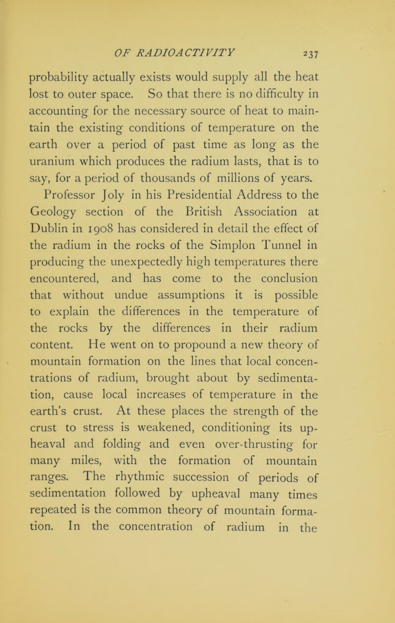 OF RADIOACTIVITY probability actually exists would supply all the heat lost to outer space. So that there is no difficulty in accounting for the necessary source of heat to main- tain the existing conditions of temperature on the earth over a period of past time as long as the uranium which produces the radium lasts, that is to say, for a period of thousands of millions of years. Professor Joly in his Presidential Address to the Geology section of the British Association at Dublin in 1908 has considered in detail the effect of the radium in the rocks of the Simplon Tunnel in producing the unexpectedly high temperatures there encountered, and has come to the conclusion that without undue assumptions it is possible to explain the differences in the temperature of the rocks by the differences in their radium content. He went on to propound a new theory of mountain formation on the lines that local concen- trations of radium, brought about by sedimenta- tion, cause local increases of temperature in the earth’s crust. At these places the strength of the crust to stress is weakened, conditioning its up- heaval and foldinof and even over-thrustino- for many miles, with the formation of mountain ranges. The rhythmic succession of periods of sedimentation followed by upheaval many times repeated is the common theory of mountain forma- tion. In the concentration of radium in the