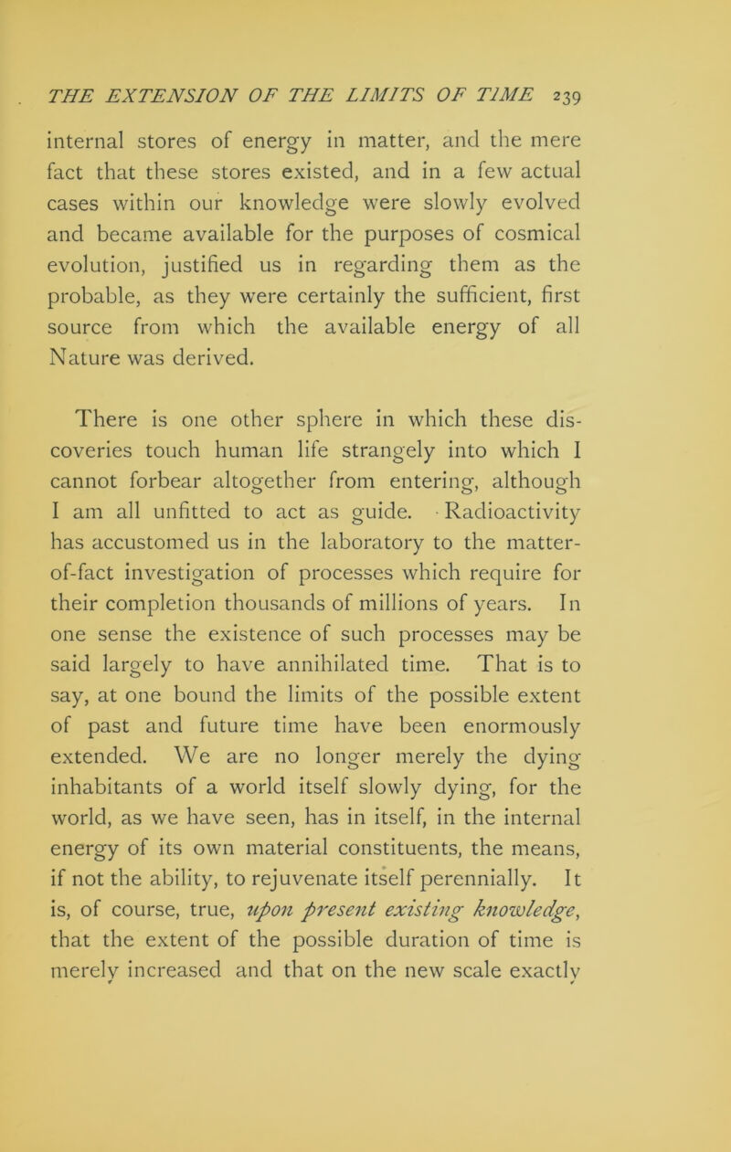 internal stores of energy in matter, and the mere fact that these stores existed, and in a few actual cases within our knowledge were slowly evolved and became available for the purposes of cosmical evolution, justified us in regarding them as the probable, as they were certainly the sufficient, first source from which the available energy of all Nature was derived. There is one other sphere in which these dis- coveries touch human life strangely into which I cannot forbear altooether from entering althouo-h O I am all unfitted to act as guide. Radioactivity has accustomed us in the laboratory to the matter- of-fact investigation of processes which require for their completion thousands of millions of years. In one sense the existence of such processes may be said largely to have annihilated time. That is to say, at one bound the limits of the possible extent of past and future time have been enormously extended. We are no longer merely the dying inhabitants of a world itself slowly dying, for the world, as we have seen, has in itself, in the internal energy of its own material constituents, the means, if not the ability, to rejuvenate itself perennially. It is, of course, true, upon present existing knowledge, that the extent of the possible duration of time is merelv increased and that on the new scale exactlv