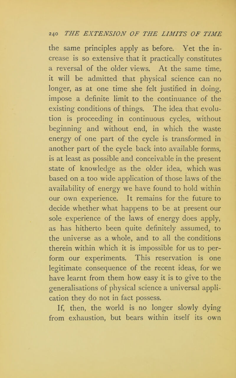 the same principles apply as before. Yet the in- crease is so extensive that it practically constitutes a reversal of the older views. At the same time, it will be admitted that physical science can no longer, as at one time she felt justified in doing, impose a definite limit to the continuance of the existing conditions of things. The idea that evolu- tion is proceeding in continuous cycles, without beginning and without end, in which the waste energy of one part of the cycle is transformed in another part of the cycle back into available forms, is at least as possible and conceivable in the present state of knowledge as the older idea, which was based on a too wide application of those laws of the availability of energy we have found to hold within our own experience. It remains for the future to decide whether what happens to be at present our sole experience of the laws of energy does apply, as has hitherto been quite definitely assumed, to the universe as a whole, and to all the conditions therein within which it is impossible for us to per- form our experiments. This reservation is one legitimate consequence of the recent ideas, for we have learnt from them how easy it is to give to the generalisations of physical science a universal appli- cation they do not in fact possess. If, then, the world is no longer slowly dying from exhaustion, but bears within itself its own