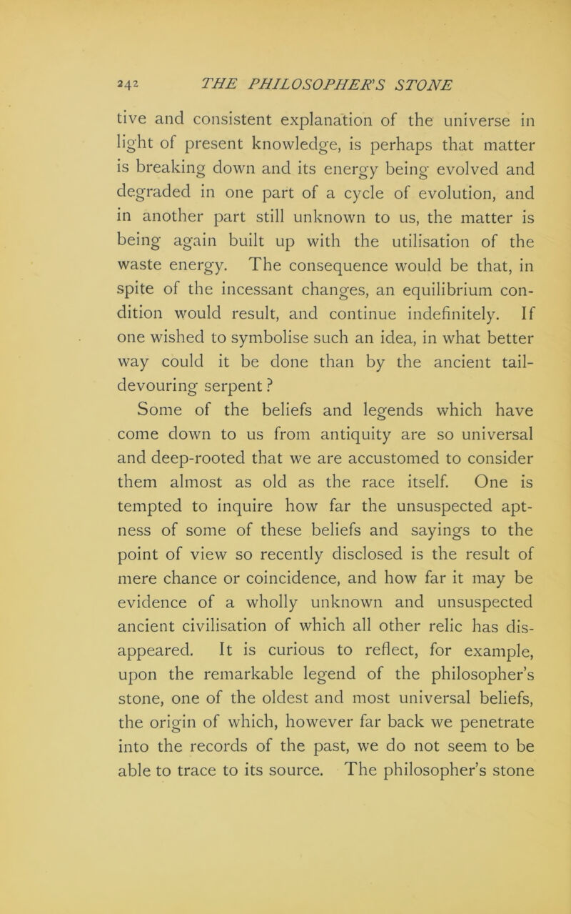 live and consistent explanation of the universe in light of present knowledge, is perhaps that matter is breaking down and its energy being evolved and degraded in one part of a cycle of evolution, and in another part still unknown to us, the matter is being again built up with the utilisation of the waste energy. The consequence would be that, in spite of the incessant changes, an equilibrium con- dition would result, and continue indefinitely. If one wished to symbolise such an idea, in what better way could it be done than by the ancient tail- devouring serpent ? Some of the beliefs and legends which have come down to us from antiquity are so universal and deep-rooted that we are accustomed to consider them almost as old as the race itself. One is tempted to inquire how far the unsuspected apt- ness of some of these beliefs and sayings to the point of view so recently disclosed is the result of mere chance or coincidence, and how far it may be evidence of a wholly unknown and unsuspected ancient civilisation of which all other relic has dis- appeared. It Is curious to reflect, for example, upon the remarkable legend of the philosopher’s stone, one of the oldest and most universal beliefs, the origin of which, however far back we penetrate into the records of the past, we do not seem to be able to trace to its source. The philosopher’s stone