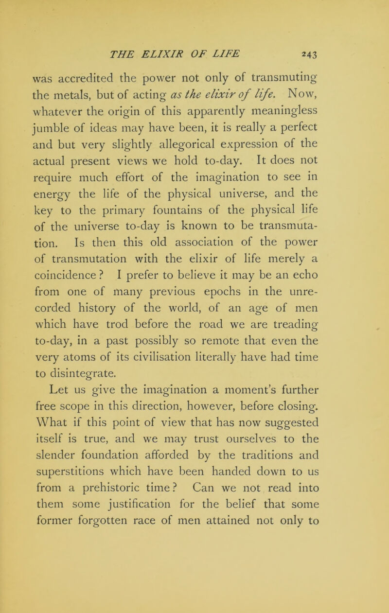 was accredited the power not only of transmuting the metals, but of acting as the elixir of life. Now, whatever the origin of this apparently meaningless jumble of ideas may have been, it is really a perfect and but very slightly allegorical expression of the actual present views we hold to-day. It does not require much effort of the imagination to see in energy the life of the physical universe, and the key to the primary fountains of the physical life of the universe to-day is known to be transmuta- tion. Is then this old association of the power of transmutation with the elixir of life merely a coincidence ? I prefer to believe it may be an echo from one of many previous epochs in the unre- corded history of the world, of an age of men which have trod before the road we are treading to-day, in a past possibly so remote that even the very atoms of its civilisation literally have had time to disintegrate. Let us give the imagination a moment’s further free scope in this direction, however, before closing. What if this point of view that has now suggested itself is true, and we may trust ourselves to the slender foundation afforded by the traditions and superstitions which have been handed down to us from a prehistoric time ? Can we not read into them some justification for the belief that some former forgotten race of men attained not only to
