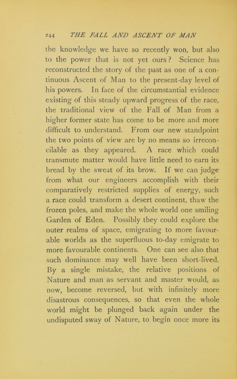 the knowledge we have so recently won, but also to the power that is not yet ours ? Science has reconstructed the story of the past as one of a con- tinuous Ascent of Man to the present-day level of his powers. In face of the circumstantial evidence existing of this steady upward progress of the race, the traditional view of the Fall of Man from a hio'her former state has come to be more and more o difficult to understand. From our new standpoint the two points of view are by no means so irrecon- cilable as they appeared. A race which could transmute matter would have little need to earn its bread by the sweat of its brow. If we can judge from what our engineers accomplish with their comparatively restricted supplies of energy, such a race could transform a desert continent, thaw the frozen poles, and make the whole world one smiling Garden of Eden. Possibly they could explore the outer realms of space, emigrating to more favour- able worlds as the superfluous to-day emigrate to more favourable continents. One can see also that such dominance may well have been short-lived. By a single mistake, the relative positions of Nature and man as servant and master would, as now, become reversed, but with infinitely more disastrous consequences, so that even the whole world might be plunged back again under the undisputed sway of Nature, to begin once more its