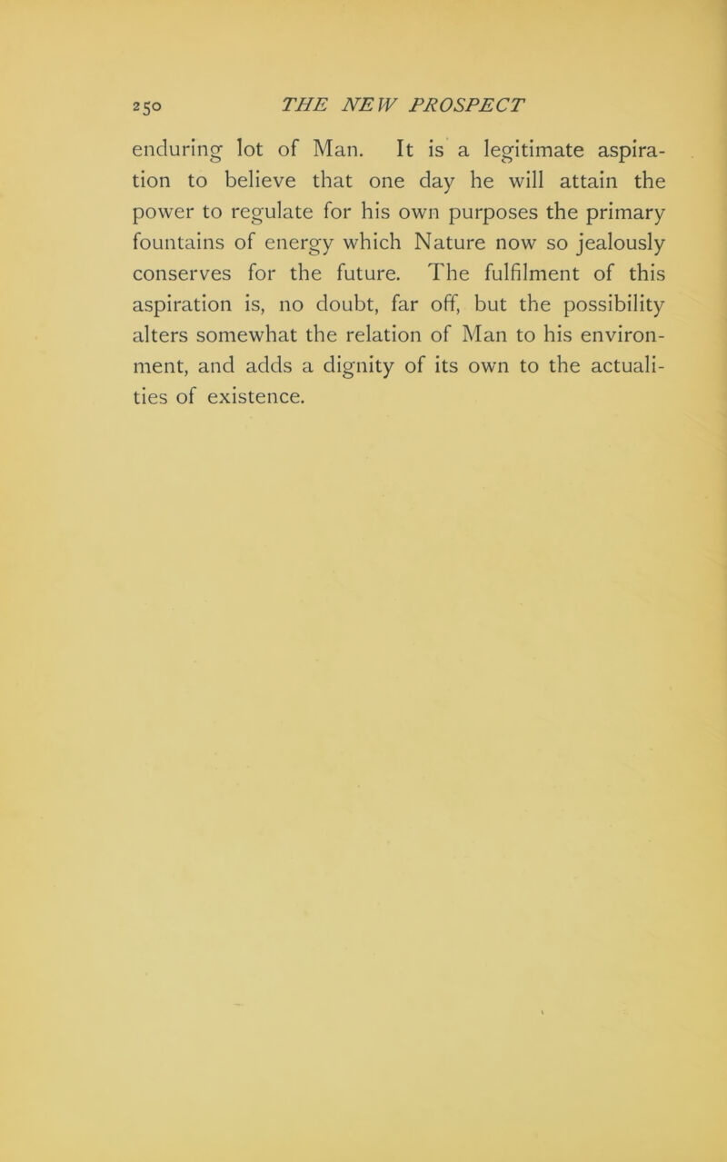 enduring lot of Man. It is a legitimate aspira- tion to believe that one day he will attain the power to regulate for his own purposes the primary fountains of energy which Nature now so jealously conserves for the future. The fulfilment of this aspiration is, no doubt, far off, but the possibility alters somewhat the relation of Man to his environ- ment, and adds a dignity of its own to the actuali- ties of existence.