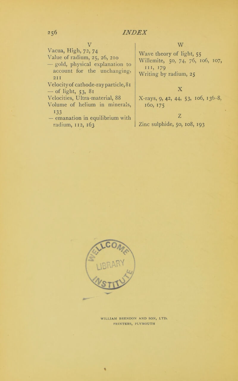 V Vacua, High, 72, 74 \alue of radium, 25, 26, 210 — gold, physical explanation to account for the unchanging, 211 Velocity of cathode-ray particle, 81 — of light, 53, 81 Velocities, Ultra-material, 88 Volume of helium in minerals, 133 — emanation in equilibrium with radium, 112, 163 W Wave theory of light, 55 Willcmite, 50, 74, 76, 106, 107, III, 179 Writing by radium, 25 X X-rays, 9, 42, 44, 53, 106, 136-8, 160, 175 Z Zinc sulphide, 50, 108, 193 WILLIAM BRENDON AND SON, LTD. PRINTERS, PLYMOUTH