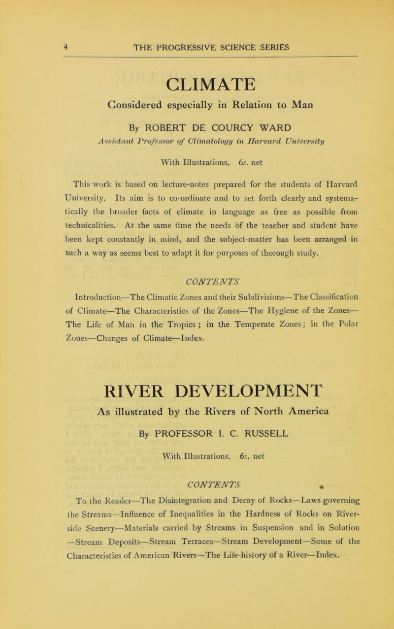 CLIMATE Considered especially in Relation to Man By ROBERT DE COURCY WARD Assistant Professor of Climatology in Harvard University With Illustrations, Gs. net This work is based on lecture-notes prepared for the students of Harvard University, Its aim is to co-ordinate and to set forth clearly and systema- tically the broader facts of climate in language as free as possible from technicalities. At the same time the needs of the teacher and student have been kept constantly in mind, and the subject-matter has been arranged in such a way as seems best to adapt it for purposes of thorough study. CONTENTS Introduction—The Climatic Zones and their Subdivisions—The Classification of Climate—The Characteristics of the Zones—The Hygiene of the Zones— The Life of Man in the Tropics; in the Temperate Zones; in the Polar Zones—Changes of Climate—Index. RIVER DEVELOPMENT As illustrated by the Rivers of North America By PROFESSOR 1. C. RUSSELL With Illustrations. 6s. net CONTENTS * To the Reader—The Disintegration and Decay of Rocks—Laws governing the Streams—Influence of Inequalities in the Hardness of Rocks on River- side Scenery—Materials carried by Streams in Suspension and in Solution —Stream Deposits—Stream Terraces—Stream Development—Some of the Characteristics of American Rivers—The Life-history of a River—Index.
