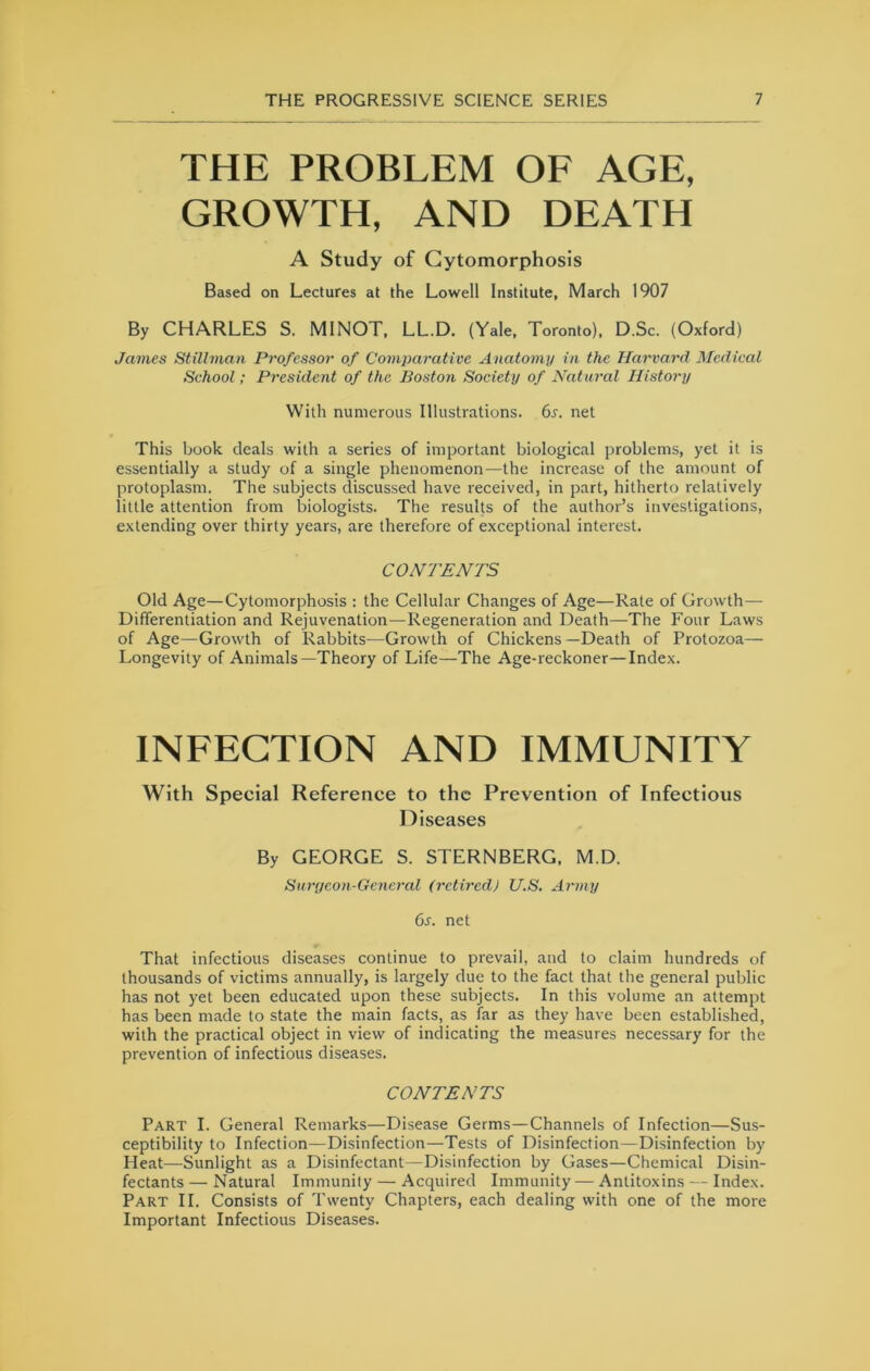 THE PROBLEM OE AGE, GROWTH, AND DEATH A Study of Gytomorphosis Based on Lectures at the Lowell Institute, March 1907 By CHARLES S. MINOT, LL.D. (Yale, Toronto), D.Sc. (Oxford) James Stillman Professor of Comparative Anatomy in the Harvard Medical School; President of the Boston Society of Natural History With numerous Illustrations. 6s. net This book deals with a series of important biological problems, yet it is essentially a study of a single phenomenon—the increase of the amount of protoplasm. The subjects discussed have received, in part, hitherto relatively little attention from biologists. The results of the author’s investigations, extending over thirty years, are therefore of exceptional interest. CONTENTS Old Age—Cytomorphosis : the Cellular Changes of Age—Rate of Growth— Differentiation and Rejuvenation—Regeneration and Death—The Four Laws of Age—Growth of Rabbits—Growth of Chickens —Death of Protozoa— Longevity of Animals—Theory of Life—The Age-reckoner—Index. INEEGTION AND IMMUNITY With Special Reference to the Prevention of Infectious Diseases By GEORGE S. STERNBERG, M.D. Surycon-General (retired) U.S. Army 6s. net That infectious diseases continue to prevail, and to claim hundreds of thousands of victims annually, is largely due to the fact that the general public has not yet been educated upon these subjects. In this volume an attempt has been made to state the main facts, as far as they have been established, with the practical object in view of indicating the measures necessary for the prevention of infectious diseases. CONTENTS Part I. General Remarks—Disease Germs—Channels of Infection—Sus- ceptibility to Infection—Disinfection—Tests of Disinfection—Disinfection by Heat—Sunlight as a Disinfectant—Disinfection by Gases—Chemical Disin- fectants — Natural Immunity — Acquired Immunity — Antitoxins - - Index. Part II. Consists of Twenty Chapters, each dealing with one of the more Important Infectious Diseases.