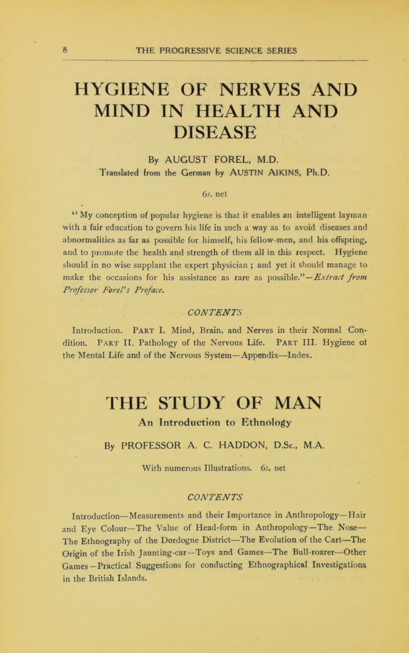 HYGIENE OE NERVES AND MIND IN HEALTH AND DISEASE By AUGUST FOREL, M.D. Translated from the German by AUSTIN AlKINS, Ph.D. 6s. net “ My conception of popular hygiene is that it enables an intelligent layman with a fair education to govern his life in such a way as to avoid diseases and abnormalities as far as possible for himself, his fellow-men, and his offspring, and to promote the health and strength of them all in this respect. Hygiene should in no wise supplant the expert physician ; and yet it should manage to make the occasions for his assistance as rare as possible.—£jc/rac/ from Professor Ford's Preface, CONTENTS Introduction. Part I. Mind, Brain, and Nerves in their Normal Con- dition. Part II, Pathology of the Nervous Life. Part III. Hygiene of the Mental Life and of the Nervous System—Appendix—Index. THE STUDY OF MAN An Introduction to Ethnology By PROFESSOR A. C. HADDON, D.Sc., M.A. With numerous Illustrations. 6s. net CONTENTS Introduction—Measurements and their Importance in Anthropology—Hair and Eye Colour—The Value of Head-form in Anthropology—The Nose— The Ethnography of the Dordogne District—The Evolution of the Cart—The Origin of the Irish Jaunting-car-Toys and Games—The Bull-roarer—Other Games—Practical Suggestions for conducting Ethnographical Investigations in the British Islands.