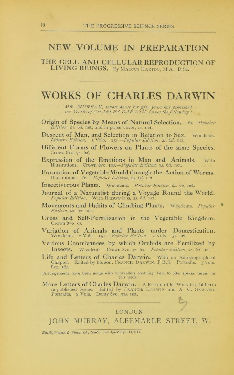 NEW VOLUME IN PREPARATION THE CELL AND CELLULAR REPRODUCTION OF LIVING BEINGS. b> Maucus IIartog, M.A., D.Sc. WORKS OF CHARLES DARWIN MR. MURRAY, whose house for fifty years has published the 11 orks of CIJ A RLES DA R IVDV, issues the following: Origin of Species by Means of Natural Selection. Gs.—Popular Edition, 2.S. 6d. net, and in paper cover, ir. net. Descent of Man, and Selection in Relation to Sex. Woodcuts. Library Edition. 2 Vols. i^s.—Pop2ilar Edition, 2S. Gd. net. Different Forms of Flowers on Plants of the same Species. Crown 8vo, 75. Gd. Expression of the Emotions in Man and Animals. W'ith Illustrations. Crown 8vo, \2s.—Popular Editioii, 2s. Gd. net. Formation of Vegetable Mould through the Action of Worms. Illustrations. Gs.—Popular Edition, 2s. Gd. net. Insectivorous Plants. Woodcuts. Popular Edition, 2s. Gd. net. Journal of a Naturalist during a Voyage Round the World. Popular Edition. With Illustrations, 2S. Gd. net. Movements and Llabits of Climbing Plants. Woodcuts. Popular Edition, 2s. Gd. net. Cross and Self-Fertilization in the Vegetable Kingdom. Crown 8vo, 95. Variation of Animals and Plants under Domestication. Woodcuts. 2 Vols. 15J.—Popular Edition. 2 Vols. ^s. net. Various Contrivances by which Orchids are Fertilized by Insects. Woodcuts. Crown 8vo, yj. Gd.—Popular Edition, 2s. Gd. net. Life and Letters of Charles Darwin. With an Autobiographical Chapter. Edited by his son, Francis U.vrwin, F.R.S. Portraits. 3 Vols. 8vo, 36X. [Arrangements have been made wuh booksellers enabling them to offer special terms for this work.] More Letters of Charles Darwin. A Record of his Work in a hitherto unpublished Scries. Edited by Fr.ancis D.\r\vin and A. C. Sew.ard. Portraits. 2 Vols. Demy 8vo, 32^. net. LONDON JOHN MURRAY, ALBEMARLE STREET, \V. IlazcU, tfalaon it Vviey, Ld., London and Ayleshunj—11 7114.