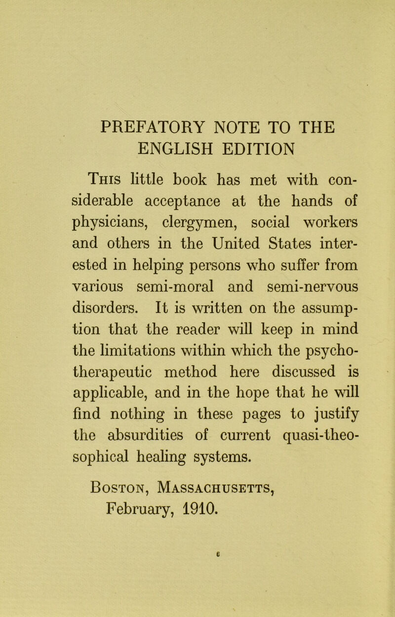 PREFATORY NOTE TO THE ENGLISH EDITION This little book has met with con- siderable acceptance at the hands of physicians, clergymen, social workers and others in the United States inter- ested in helping persons who suffer from various semi-moral and semi-nervous disorders. It is written on the assump- tion that the reader will keep in mind the limitations within which the psycho- therapeutic method here discussed is applicable, and in the hope that he vdll find nothing in these pages to justify the absurdities of current quasi-theo- sophical healing systems. Boston, Massachusetts, February, 1910.