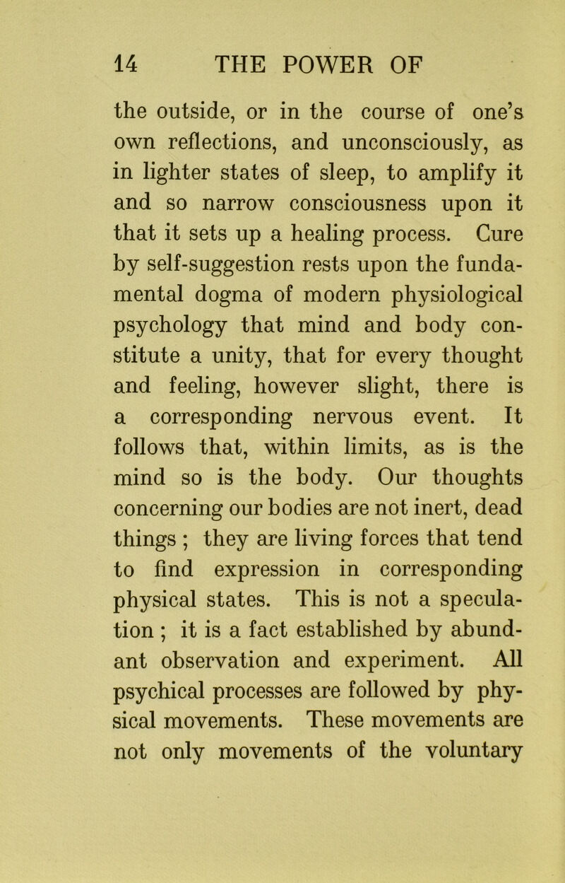 the outside, or in the course of one’s own reflections, and unconsciously, as in lighter states of sleep, to amplify it and so narrow consciousness upon it that it sets up a healing process. Cure by self-suggestion rests upon the funda- mental dogma of modern physiological psychology that mind and body con- stitute a unity, that for every thought and feeling, however slight, there is a corresponding nervous event. It follows that, within limits, as is the mind so is the body. Our thoughts concerning our bodies are not inert, dead things ; they are living forces that tend to find expression in corresponding physical states. This is not a specula- tion ; it is a fact established by abund- ant observation and experiment. All psychical processes are followed by phy- sical movements. These movements are not only movements of the voluntary