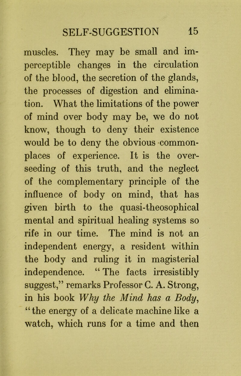muscles. They may be small and im- perceptible changes in the circulation of the blood, the secretion of the glands, the processes of digestion and elimina- tion. What the limitations of the power of mind over body may be, we do not know, though to deny their existence would be to deny the obvious -common- places of experience. It is the over- seeding of this truth, and the neglect of the complementary principle of the influence of body on mind, that has given birth to the quasi-theosophical mental and spiritual healing systems so rife in our time. The mind is not an independent energy, a resident within the body and ruling it in magisterial independence. “ The facts irresistibly suggest,” remarks Professor C. A. Strong, in his book Why the Mind has a Body^ “the energy of a delicate machine like a watch, which runs for a time and then