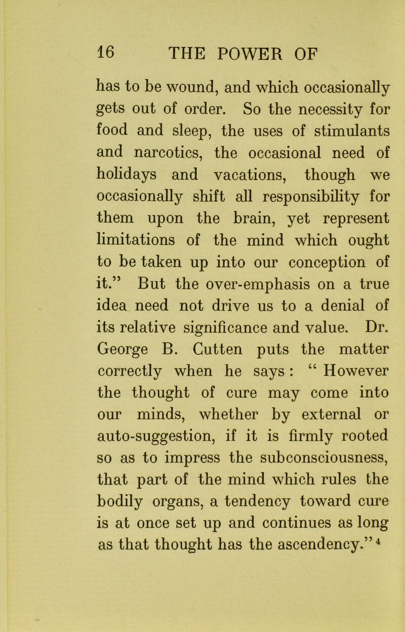 has to be wound, and which occasionally gets out of order. So the necessity for food and sleep, the uses of stimulants and narcotics, the occasional need of holidays and vacations, though we occasionally shift all responsibility for them upon the brain, yet represent limitations of the mind which ought to be taken up into our conception of it.” But the over-emphasis on a true idea need not drive us to a denial of its relative significance and value. Dr. George B. Cutten puts the matter correctly when he says : “ However the thought of cure may come into our minds, whether by external or auto-suggestion, if it is firmly rooted so as to impress the subconsciousness, that part of the mind which rules the bodily organs, a tendency toward cure is at once set up and continues as long as that thought has the ascendency.”^