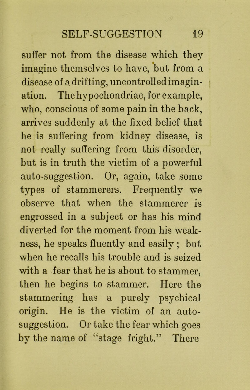 suffer not from the disease which they imagine themselves to have, l)ut from a disease of a drifting, uncontrolled imagin- ation. The hypochondriac, for example, who, conscious of some pain in the back, arrives suddenly at the fixed belief that he is suffering from kidney disease, is not really suffering from this disorder, but is in truth the victim of a powerful auto-suggestion. Or, again, take some types of stammerers. Frequently we observe that when the stammerer is engrossed in a subject or has his mind diverted for the moment from his weak- ness, he speaks fluently and easily ; but when he recalls his trouble and is seized with a fear that he is about to stammer, then he begins to stammer. Here the stammering has a purely psychical origin. He is the victim of an auto- suggestion. Or take the fear which goes by the name of “stage fright.” There