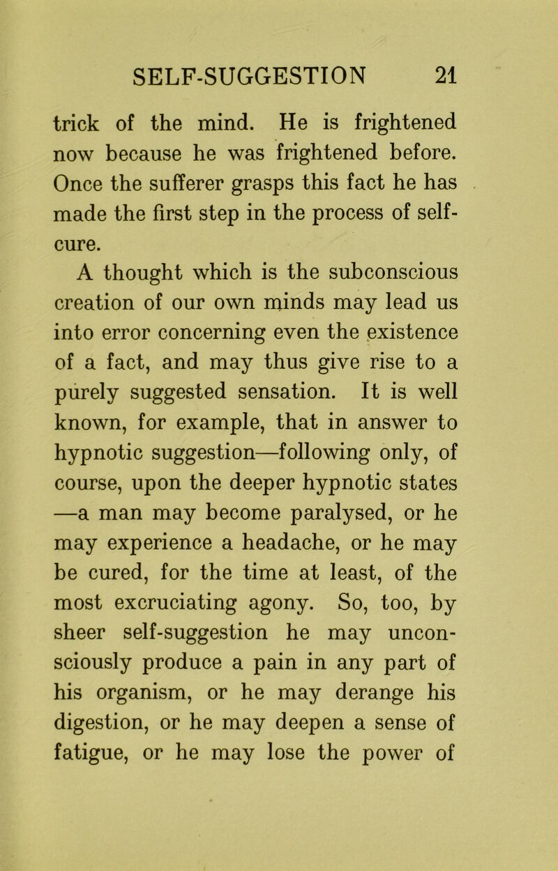 trick of the mind. He is frightened now because he was frightened before. Once the sufferer grasps this fact he has made the first step in the process of self- cure. A thought which is the subconscious creation of our own minds may lead us into error concerning even the existence of a fact, and may thus give rise to a purely suggested sensation. It is well known, for example, that in answer to hypnotic suggestion—following only, of course, upon the deeper hypnotic states —a man may become paralysed, or he may experience a headache, or he may be cured, for the time at least, of the most excruciating agony. So, too, by sheer self-suggestion he may uncon- sciously produce a pain in any part of his organism, or he may derange his digestion, or he may deepen a sense of fatigue, or he may lose the power of