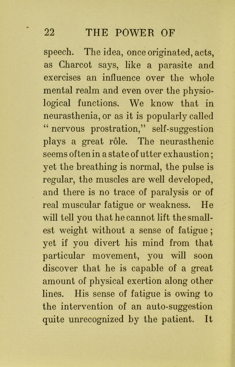 speech. The idea, once originated, acts, as Charcot says, like a parasite and exercises an influence over the whole mental realm and even over the physio- logical functions. We know that in neurasthenia, or as it is popularly called nervous prostration,” self-suggestion plays a great role. The neurasthenic seems often in a state of utter exhaustion; yet the breathing is normal, the pulse is regular, the muscles are well developed, and there is no trace of paralysis or of real muscular fatigue or weakness. He will tell you that he cannot lift the small- est weight without a sense of fatigue ; yet if you divert his mind from that particular movement, you will soon discover that he is capable of a great amount of physical exertion along other lines. His sense of fatigue is owing to the intervention of an auto-suggestion quite unrecognized by the patient. It