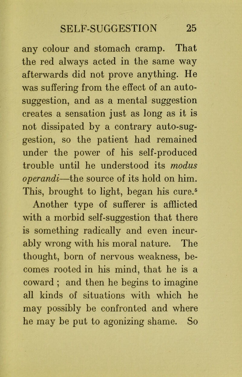 any colour and stomach cramp. That the red always acted in the same way afterwards did not prove anything. He was suffering from the effect of an auto- suggestion, and as a mental suggestion creates a sensation just as long as it is not dissipated by a contrary auto-sug- gestion, so the patient had remained under the power of his self-produced trouble until he understood its modus operandi—the source of its hold on him. This, brought to light, began his cure.® Another type of sufferer is afflicted with a morbid self-suggestion that there is something radically and even incur- ably wrong with his moral nature. The thought, born of nervous weakness, be- comes rooted in his mind, that he is a coward ; and then he begins to imagine all kinds of situations with which he may possibly be confronted and where he may be put to agonizing shame. So