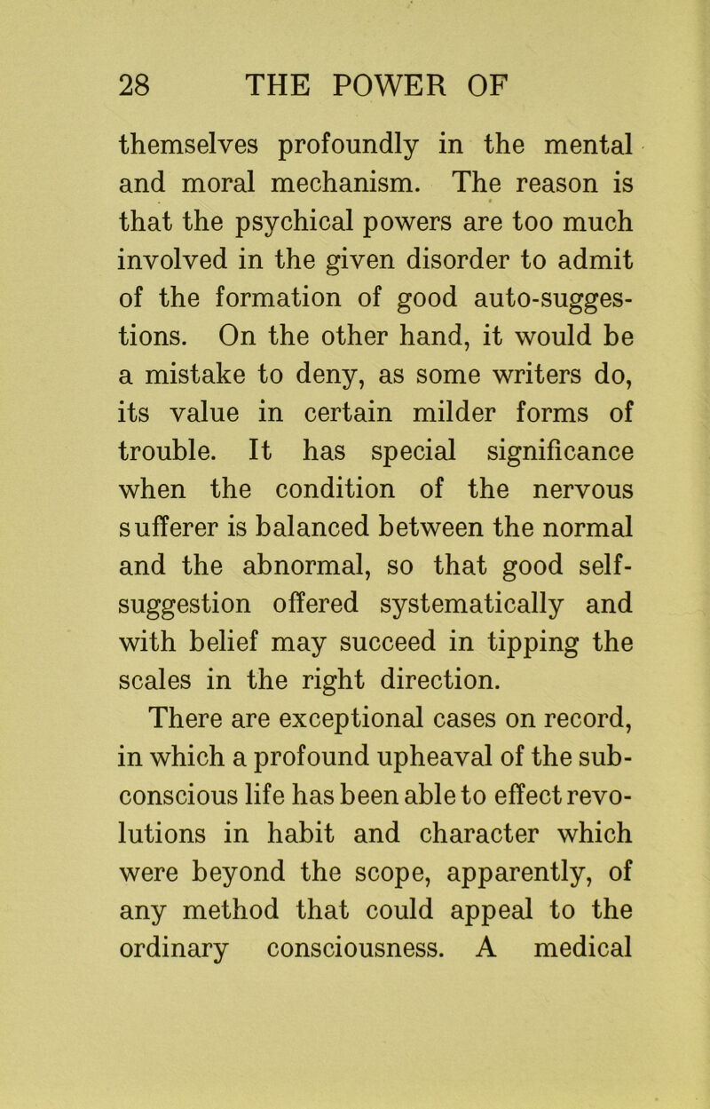 themselves profoundly in the mental and moral mechanism. The reason is 9 that the psychical powers are too much involved in the given disorder to admit of the formation of good auto-sugges- tions. On the other hand, it would be a mistake to deny, as some writers do, its value in certain milder forms of trouble. It has special significance when the condition of the nervous sufferer is balanced between the normal and the abnormal, so that good self- suggestion offered systematically and with belief may succeed in tipping the scales in the right direction. There are exceptional cases on record, in which a profound upheaval of the sub- conscious life has been able to effect revo- lutions in habit and character which were beyond the scope, apparently, of any method that could appeal to the ordinary consciousness. A medical