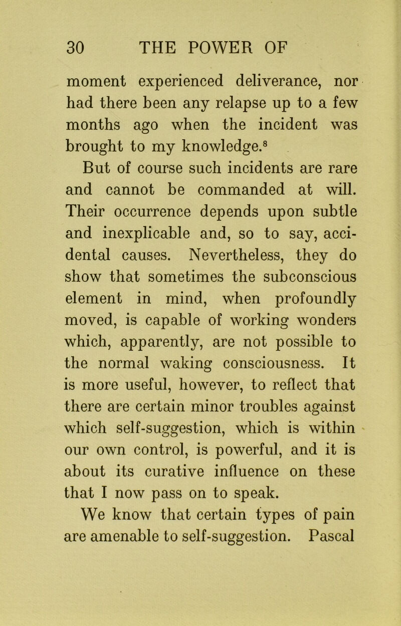 moment experienced deliverance, nor had there been any relapse up to a few months ago when the incident was brought to my knowledge.® But of course such incidents are rare and cannot be commanded at will. Their occurrence depends upon subtle and inexplicable and, so to say, acci- dental causes. Nevertheless, they do show that sometimes the subconscious element in mind, when profoundly moved, is capable of working wonders which, apparently, are not possible to the normal waking consciousness. It is more useful, however, to reflect that there are certain minor troubles against which self-suggestion, which is within our own control, is powerful, and it is about its curative influence on these that I now pass on to speak. We know that certain types of pain are amenable to self-suggestion. Pascal