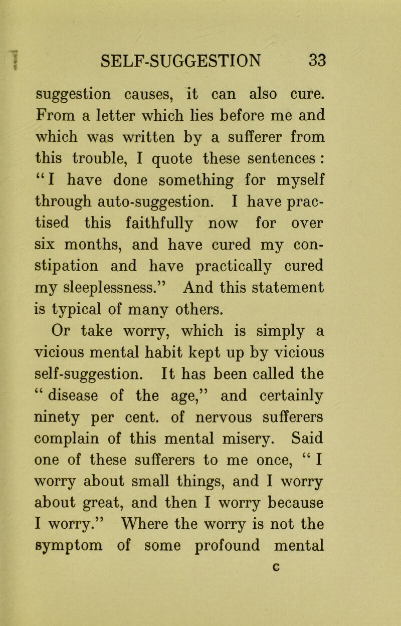 suggestion causes, it can also cure. From a letter which lies before me and which was written by a sufferer from this trouble, I quote these sentences : “ I have done something for myself through auto-suggestion. I have prac- tised this faithfully now for over six months, and have cured my con- stipation and have practically cured my sleeplessness.” And this statement is typical of many others. Or take worry, which is simply a vicious mental habit kept up by vicious self-suggestion. It has been called the “ disease of the age,” and certainly ninety per cent, of nervous sufferers complain of this mental misery. Said one of these sufferers to me once, “ I worry about small things, and I worry about great, and then I worry because I worry.” Where the worry is not the symptom of some profound mental G