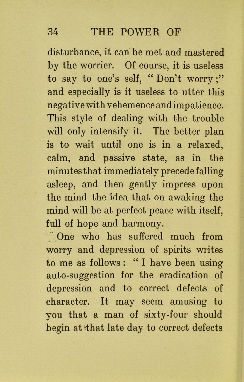 disturbance, it can be met and mastered by the worrier. Of course, it is useless to say to one’s self, “ Don’t worry and especially is it useless to utter this negative with vehemence and impatience. This style of dealing with the trouble will only intensify it. The better plan is to wait until one is in a relaxed, calm, and passive state, as in the minutes that immediately precede falling asleep, and then gently impress upon the mind the idea that on awaking the mind will be at perfect peace with itself, full of hope and harmony. One who has suffered much from worry and depression of spirits writes to me as follows : “ I have been using auto-suggestion for the eradication of depression and to correct defects of character. It may seem amusing to you that a man of sixty-four should begin at ^that late day to correct defects