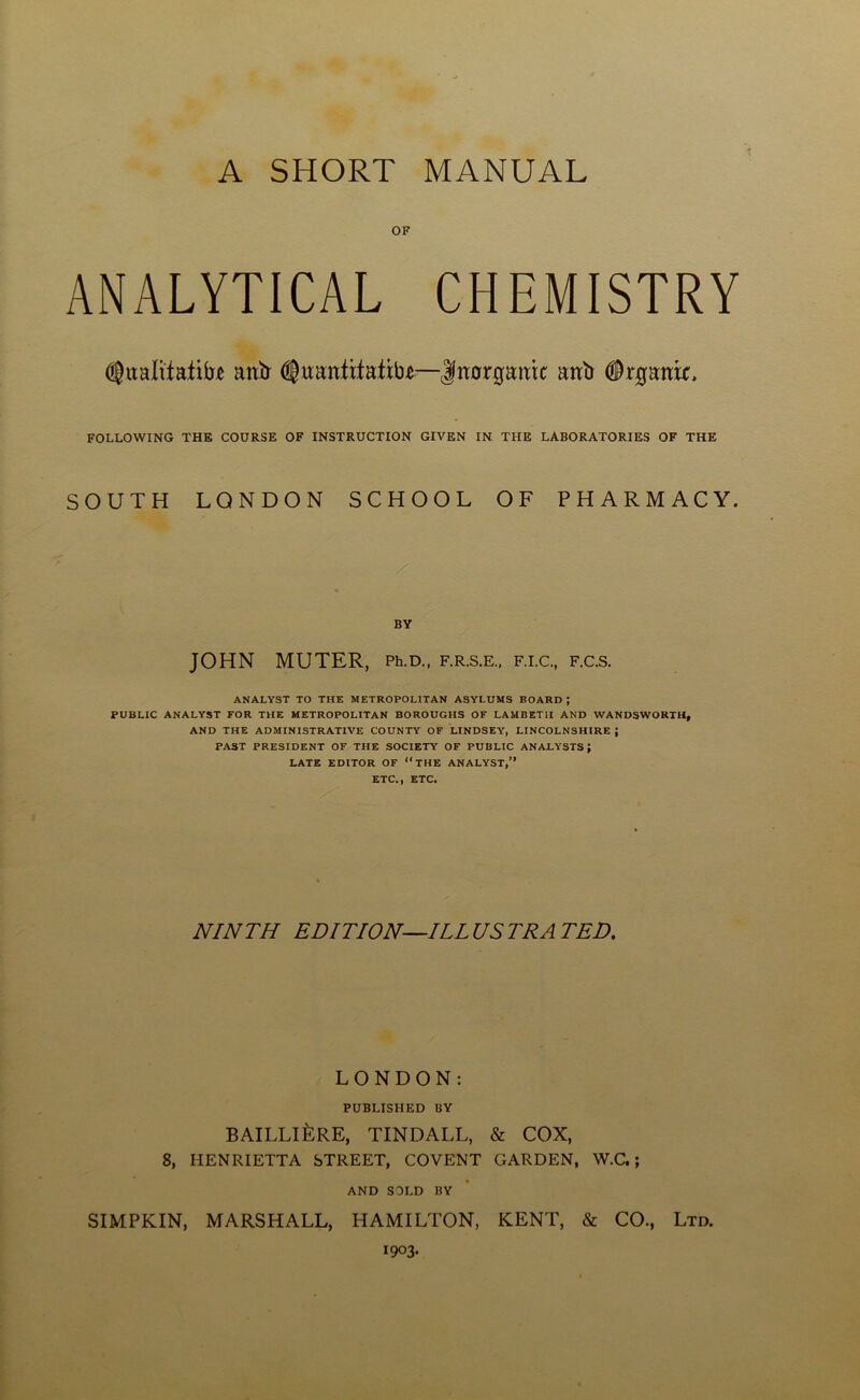 OF ANALYTICAL CHEMISTRY (Jttaltiafihe anb (Quantifaftbc—Inorganic anb (frganir, FOLLOWING THE COURSE OF INSTRUCTION GIVEN IN THE LABORATORIES OF THE SOUTH LONDON SCHOOL OF PHARMACY. BY JOHN MUTER, Ph.D., f.r.s.e., f.i.c., f.c.s. ANALYST TO THE METROPOLITAN ASYLUMS BOARD ; PUBLIC ANALYST FOR THE METROPOLITAN BOROUGHS OF LAMBETII AND WANDSWORTH, AND THE ADMINISTRATIVE COUNTY OF LINDSEY, LINCOLNSHIRE ; PAST PRESIDENT OF THE SOCIETY OF PUBLIC ANALYSTS; LATE EDITOR OF THE ANALYST,” ETC., ETC. NINTH EDITION—ILLUSTRATED. LONDON: PUBLISHED BY BAILLILrE, TINDALL, & COX, 8, HENRIETTA STREET, COVENT GARDEN, W.C.; AND SOLD BY SIMPKIN, MARSHALL, HAMILTON, KENT, & CO., Ltd. 1903.