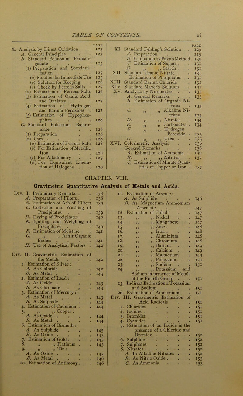 PAGE PAGE X. Analysis by Direct Oxidation 123 XI. Standard Fehling’s Solution 129 A. General Principles 123 A. Preparation 129 B. Standard Potassium Perrnan- B. Estimation by Pavy’s Method 130 ganate .... 125 C. Estimation of Sugars . 131 (i) Preparation and Standard- D. ,, ,, Starch . 131 isation .... I2S XII. Standard Uranic Nitrate . 131 (a) Solution for Immediate Use 125 Estimation of Phosphates *3i (b) Solution for Keeping 126 XIII. Standard Bariun Chloride 132 (V) Check by Ferrous Salts . 127 XIV. Standard Mayer’s Solution 132 (2) Estimation of Ferrous Salts 127 XV. Analysis by Nitrometer 133 (3) Estimation of Oxalic Acid A. General Remarks 133 and Oxalates . 127 B. Estimation of Organic Ni- (4) Estimation of Hydrogen trites 133 and Barium Peroxides . 127 C. ,, ,, Alkaline Ni- (5) Estimation of Hypophos- trites 134 phites .... 128 D. ,, ,, Nitrates 134 C. Standard Potassium Bichro- E. ,, ,, Carbonates . 134 mate 128 F. „ „ Hydrogen (1) Preparation 128 Peroxide . i35 (2) Uses 128 G. ,, ,, Urea . i35 (a) Estimation of Ferrous Salts 128 XVI. Colorimetric Analysis 136 (b) For Estimation of Metallic General Remarks 136 Iron .... 129 A. Estimation of Ammonia . 136 (r) For Alkalimetry 129 B. ,, ,, Nitrites i37 (d) For Equivalent Libera- C. Estimation of Minute Quan- tion of Halogens . 129 tities of Copper or Iron . i37 CHAPTER VIII. Gravimetric Quantitative Analysis of Metals and Acids. Div. I. Preliminary Remarks . 138 11. Estimation of Arsenic : A. Preparation of Filters . • 138 A. As Sulphide • 146 B. Estimation of Ash of Filters 139 B. As Magnesium Ammonium C. Collection and Washing of Arseniate 147 Precipitates • 139 12. Estimation of Cobalt 147 D. Drying of Precipitates. . 140 13. ,, „ Nickel 147 E. Igniting and Weighing of 14. „ ,, Manganese 147 Precipitates 140 15. jj Zinc . 148 F. Estimation of Moisture , 141 16. ,, ,, Iron . 148 G. ,, ,, Ash in Organic 17. ,, ,, Aluminium 148 Bodies . . 141 18. ,, ,, Chromium 148 H. Use of Analytical Factors . 142 19. ,, ,, Barium 149 20. „ ,, Calcium . 149 Div. II. Gravimetric Estimation of 21. ,, „ Magnesium 149 the Metals . 142 22. ,, „ Potassium. 15° 1. Estimation of Silver : 23. ,, ,, Sodium 15° A. As Chloride 142 24. ,, ,, Potassium and B. As Metal . *43 Sodium in presence of Metals 2. Estimation of Lead : of the Fourth Group . 15° A. As Oxide . 143 2 S. Indirect Estimation ofPotassium B. As Chromate . . 143 and Sodium . I51 3. Estimation of Mercury : 26. Estimation of Ammonium 151 A. As Metal . ? . 143 Div. III. Gravimetric Estimation of B. As Sulphide 144 Acid Radicals . 151 4. Estimation of Cadmium . 144 1. Chlorides . 151 5. „ „ Copper: 2. Iodides .... • I5i A. As Oxide . 144 3. Bromides ... . I5I B. As Metal . 144 4. Cyanides • 151 6. Estimation of Bismuth : 5. Estimation of an Iodide in the A. As Sulphide 145 presence of a Chloride and B. As Oxide . 145 Bromide . 152 7. Estimation of Gold . 145 6. Sulphides 152 8. ,, ,, Platinum . 145 7. Sulphates 152 9- >, ,, Tin: 8. Nitrates .... 152 A. As Oxide . 145 A. In Alkaline Nitrates . 152 B. As Metal . 146 B. As Nitric Oxide . 153 10 Estimation of Antimony . 146 C. As Ammonia 153