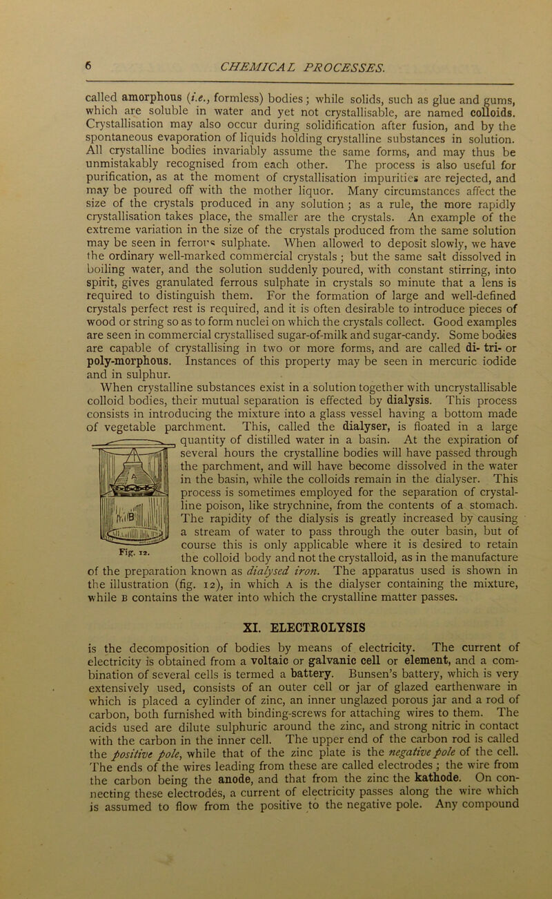 called amorphous (i.e., formless) bodies; while solids, such as glue and gums, which are soluble in water and yet not crystallisable, are named colloids. Crystallisation may also occur during solidification after fusion, and by the spontaneous evaporation of liquids holding crystalline substances in solution. All crystalline bodies invariably assume the same forms, and may thus be unmistakably recognised from each other. The process is also useful for purification, as at the moment of crystallisation impurities are rejected, and may be poured off with the mother liquor. Many circumstances affect the size of the crystals produced in any solution ; as a rule, the more rapidly crystallisation takes place, the smaller are the crystals. An example of the extreme variation in the size of the crystals produced from the same solution may be seen in ferrous sulphate. When allowed to deposit slowly, we have the ordinary well-marked commercial crystals; but the same salt dissolved in boiling water, and the solution suddenly poured, with constant stirring, into spirit, gives granulated ferrous sulphate in crystals so minute that a lens is required to distinguish them. For the formation of large and well-defined crystals perfect rest is required, and it is often desirable to introduce pieces of wood or string so as to form nuclei on which the crystals collect. Good examples are seen in commercial crystallised sugar-of-milk and sugar-candy. Some bodies are capable of crystallising in two or more forms, and are called di- tri- or poly-morphous. Instances of this property may be seen in mercuric iodide and in sulphur. When crystalline substances exist in a solution together with uncrystallisable colloid bodies, their mutual separation is effected by dialysis. This process consists in introducing the mixture into a glass vessel having a bottom made of vegetable parchment. This, called the dialyser, is floated in a large quantity of distilled water in a basin. At the expiration of several hours the crystalline bodies will have passed through the parchment, and will have become dissolved in the water in the basin, while the colloids remain in the dialyser. This process is sometimes employed for the separation of crystal- line poison, like strychnine, from the contents of a stomach. The rapidity of the dialysis is greatly increased by causing a stream of water to pass through the outer basin, but of course this is only applicable where it is desired to retain the colloid body and not the crystalloid, as in the manufacture of the preparation known as dialysed iron. The apparatus used is shown in the illustration (fig. 12), in which a is the dialyser containing the mixture, while b contains the water into which the crystalline matter passes. XI. ELECTROLYSIS is the decomposition of bodies by means of electricity. The current of electricity is obtained from a voltaic or galvanic cell or element, and a com- bination of several cells is termed a battery. Bunsen’s battery, which is very extensively used, consists of an outer cell or jar of glazed earthenware in which is placed a cylinder of zinc, an inner unglazed porous jar and a rod of carbon, both furnished with binding-screws for attaching wires to them. The acids used are dilute sulphuric around the zinc, and strong nitric in contact with the carbon in the inner cell. The upper end of the carbon rod is called the positive pole, while that of the zinc plate is the negative pole of the cell. The ends of the wires leading from these are called electrodes ; the wire from the carbon being the anode, and that from the zinc the kathode. On con- necting these electrodes, a current of electricity passes along the wire which is assumed to flow from the positive to the negative pole. Any compound