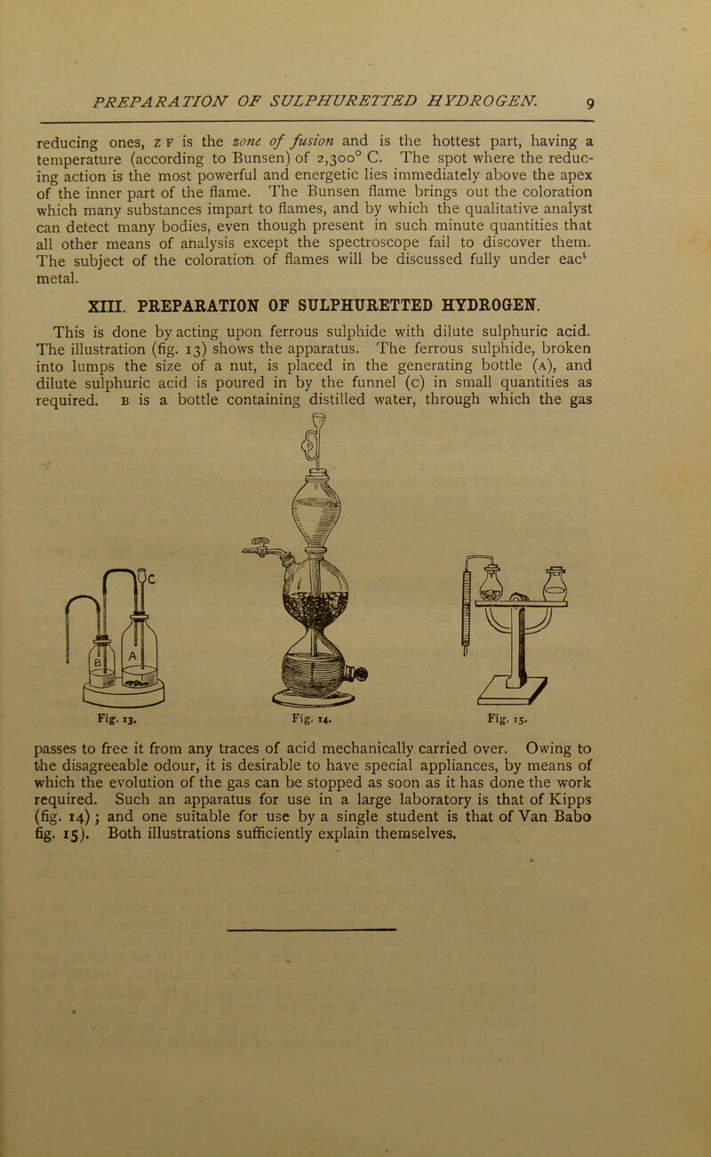 reducing ones, z f is the zone of fusion and is the hottest part, having a temperature (according to Bunsen) of 2,300° C. The spot where the reduc- ing action is the most powerful and energetic lies immediately above the apex of the inner part of the flame. The Bunsen flame brings out the coloration which many substances impart to flames, and by which the qualitative analyst can detect many bodies, even though present in such minute quantities that all other means of analysis except the spectroscope fail to discover them. The subject of the coloration of flames will be discussed fully under eacv metal. XIII. PREPARATION OF SULPHURETTED HYDROGEN. This is done by acting upon ferrous sulphide with dilute sulphuric acid. The illustration (fig. 13) shows the apparatus. The ferrous sulphide, broken into lumps the size of a nut, is placed in the generating bottle (a), and dilute sulphuric acid is poured in by the funnel (c) in small quantities as required. b is a bottle containing distilled water, through which the gas Fig. 15. passes to free it from any traces of acid mechanically carried over. Owing to the disagreeable odour, it is desirable to have special appliances, by means of which the evolution of the gas can be stopped as soon as it has done the work required. Such an apparatus for use in a large laboratory is that of Kipps (fig. 14); and one suitable for use by a single student is that of Van Babo fig. 15). Both illustrations sufficiently explain themselves.