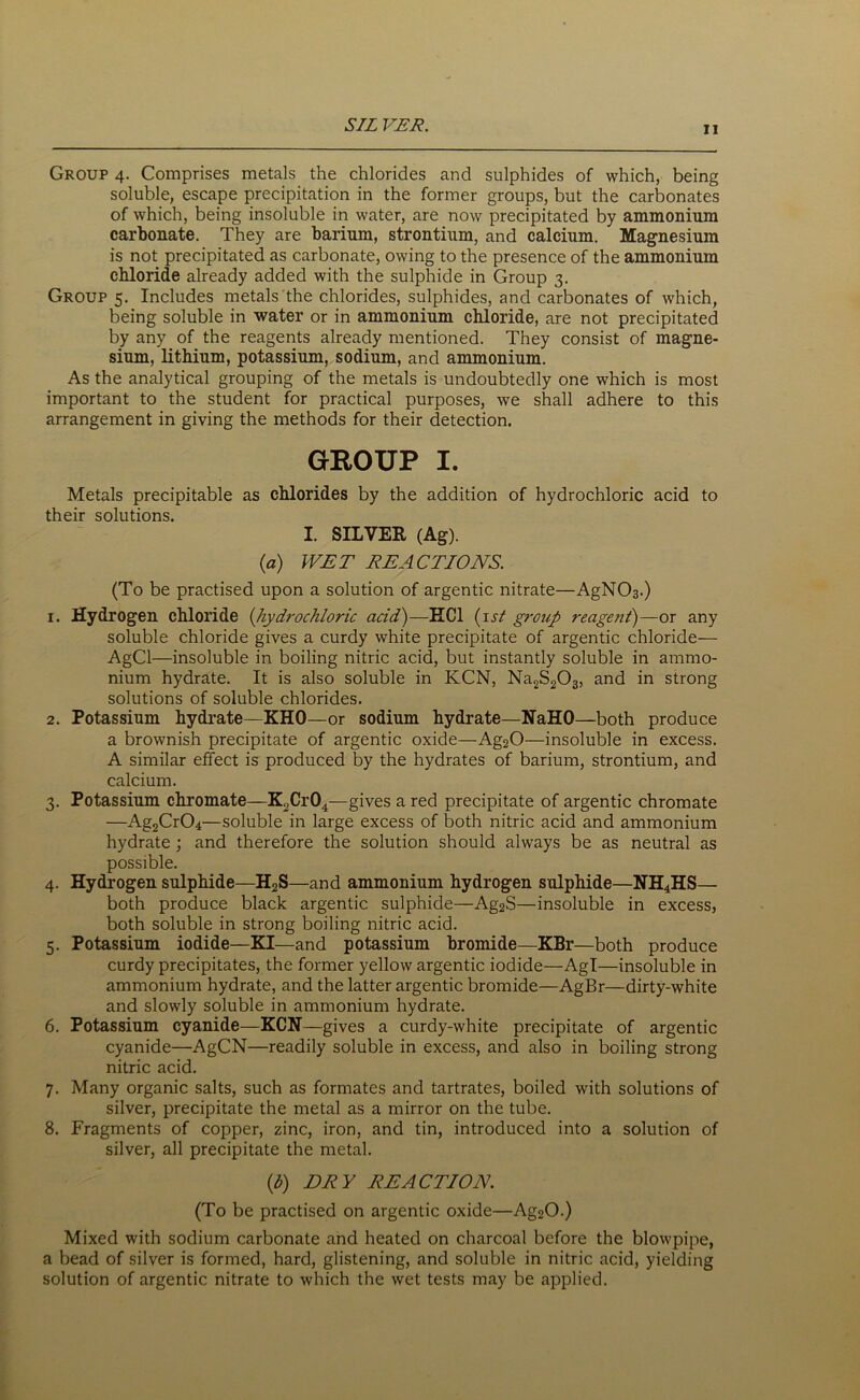 SIL VER. Group 4. Comprises metals the chlorides and sulphides of which, being soluble, escape precipitation in the former groups, but the carbonates of which, being insoluble in water, are now precipitated by ammonium carbonate. They are barium, strontium, and calcium. Magnesium is not precipitated as carbonate, owing to the presence of the ammonium chloride already added with the sulphide in Group 3. Group 5. Includes metals the chlorides, sulphides, and carbonates of which, being soluble in water or in ammonium chloride, are not precipitated by any of the reagents already mentioned. They consist of magne- sium, lithium, potassium, sodium, and ammonium. As the analytical grouping of the metals is undoubtedly one which is most important to the student for practical purposes, we shall adhere to this arrangement in giving the methods for their detection. GROUP I. Metals precipitable as chlorides by the addition of hydrochloric acid to their solutions. I. SILVER (Ag). (a) WET REACTIONS. (To be practised upon a solution of argentic nitrate—AgNC>3.) 1. Hydrogen chloride (hydrochloric acid)—KC1 (1 st group reagent)—or any soluble chloride gives a curdy white precipitate of argentic chloride— AgCl—insoluble in boiling nitric acid, but instantly soluble in ammo- nium hydrate. It is also soluble in KCN, Na2S203, and in strong solutions of soluble chlorides. 2. Potassium hydrate—KHO—or sodium hydrate—NaHO—both produce a brownish precipitate of argentic oxide—Ag20—insoluble in excess. A similar effect is produced by the hydrates of barium, strontium, and calcium. 3. Potassium chromate—K2Cr04—gives a red precipitate of argentic chromate —Ag2Cr04—soluble in large excess of both nitric acid and ammonium hydrate ; and therefore the solution should always be as neutral as possible. 4. Hydrogen sulphide—H2S—and ammonium hydrogen sulphide—NH4HS— both produce black argentic sulphide—Ag2S—insoluble in excess, both soluble in strong boiling nitric acid. 5. Potassium iodide—KI—and potassium bromide—KBr—both produce curdy precipitates, the former yellow argentic iodide—Agl—insoluble in ammonium hydrate, and the latter argentic bromide—AgBr—dirty-white and slowly soluble in ammonium hydrate. 6. Potassium cyanide—KCN—gives a curdy-white precipitate of argentic cyanide—AgCN—readily soluble in excess, and also in boiling strong nitric acid. 7. Many organic salts, such as formates and tartrates, boiled with solutions of silver, precipitate the metal as a mirror on the tube. 8. Fragments of copper, zinc, iron, and tin, introduced into a solution of silver, all precipitate the metal. (b) DRY REACTION (To be practised on argentic oxide—Ag20.) Mixed with sodium carbonate and heated on charcoal before the blowpipe, a bead of silver is formed, hard, glistening, and soluble in nitric acid, yielding solution of argentic nitrate to which the wet tests may be applied.