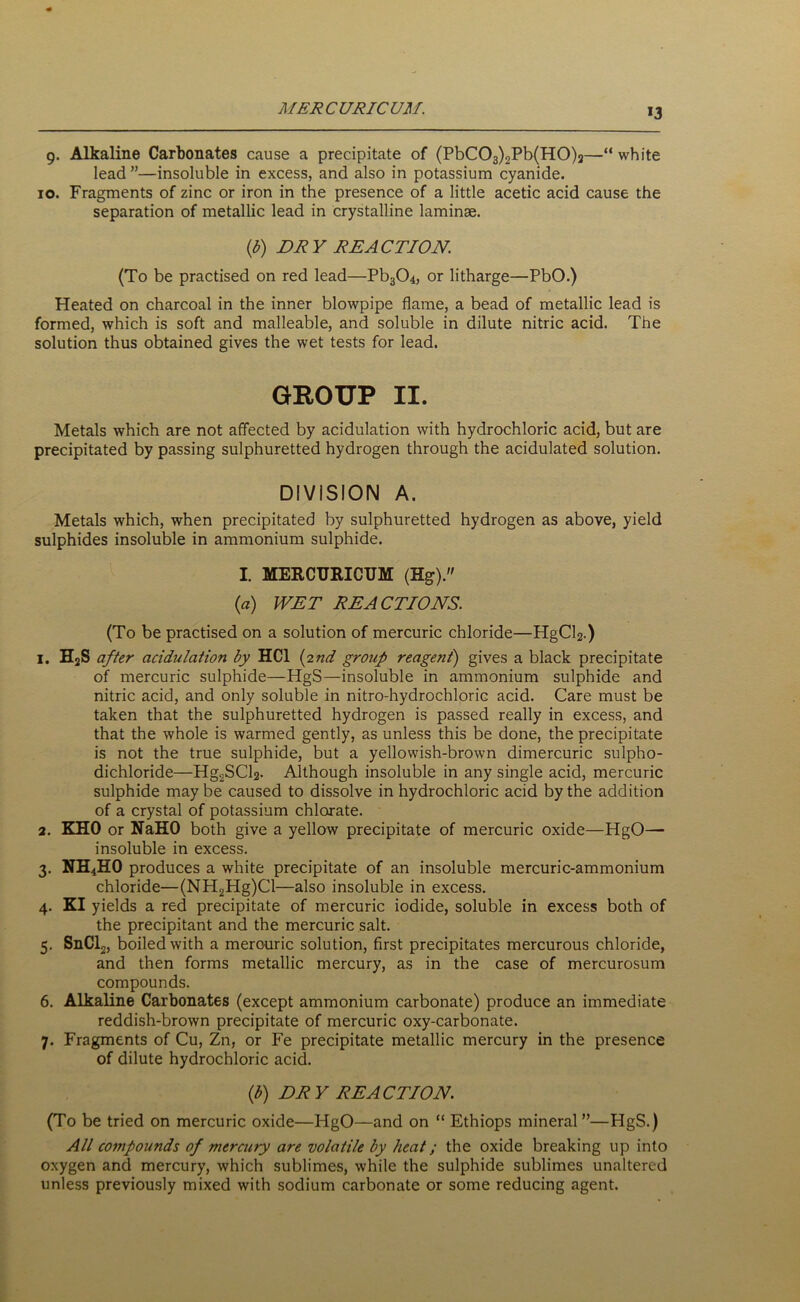 MERCURICUM. 9. Alkaline Carbonates cause a precipitate of (PbC03)2Pb(H0)2—“ white lead ”—insoluble in excess, and also in potassium cyanide. 10. Fragments of zinc or iron in the presence of a little acetic acid cause the separation of metallic lead in crystalline laminae. (b) DRY REACTION. (To be practised on red lead—Pb304, or litharge—PbO.) Heated on charcoal in the inner blowpipe flame, a bead of metallic lead is formed, which is soft and malleable, and soluble in dilute nitric acid. The solution thus obtained gives the wet tests for lead. GROUP II. Metals which are not affected by acidulation with hydrochloric acid, but are precipitated by passing sulphuretted hydrogen through the acidulated solution. DIVISION A. Metals which, when precipitated by sulphuretted hydrogen as above, yield sulphides insoluble in ammonium sulphide. I. MERCURICUM (Hg). (a) WET REACTIONS. (To be practised on a solution of mercuric chloride—HgCl2.) 1. H2S after acidulation by HC1 (2nd group reagent) gives a black precipitate of mercuric sulphide—HgS—insoluble in ammonium sulphide and nitric acid, and only soluble in nitro-hydrochlorie acid. Care must be taken that the sulphuretted hydrogen is passed really in excess, and that the whole is warmed gently, as unless this be done, the precipitate is not the true sulphide, but a yellowish-brown dimercuric sulpho- dichloride—Hg2SCl2- Although insoluble in any single acid, mercuric sulphide may be caused to dissolve in hydrochloric acid by the addition of a crystal of potassium chlorate. 2. KHO or NaHO both give a yellow precipitate of mercuric oxide—HgO— insoluble in excess. 3. NH4HO produces a white precipitate of an insoluble mercuric-ammonium chloride—(NH2Hg)Cl—also insoluble in excess. 4. KI yields a red precipitate of mercuric iodide, soluble in excess both of the precipitant and the mercuric salt. 5. SnCl2, boiled with a mercuric solution, first precipitates mercurous chloride, and then forms metallic mercury, as in the case of mercurosum compounds. 6. Alkaline Carbonates (except ammonium carbonate) produce an immediate reddish-brown precipitate of mercuric oxy-carbonate. 7. Fragments of Cu, Zn, or Fe precipitate metallic mercury in the presence of dilute hydrochloric acid. (b) DRY REACTION. (To be tried on mercuric oxide—HgO—and on “ Ethiops mineral”—HgS.) All compounds of mercury are volatile by heat; the oxide breaking up into oxygen and mercury, which sublimes, while the sulphide sublimes unaltered unless previously mixed with sodium carbonate or some reducing agent.