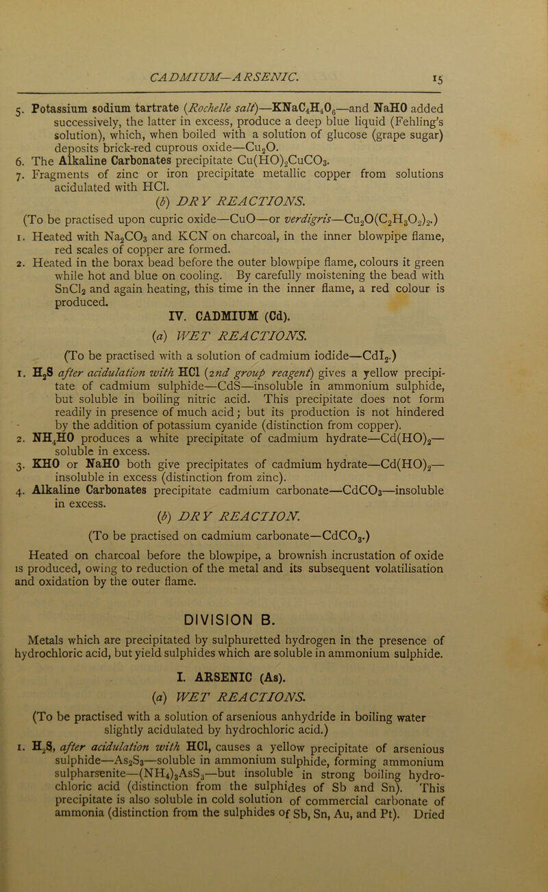 CADMIUM—A RSENIC. J5 5. Potassium sodium tartrate (Rochelle salt)—KNaC4H406—and NaHO added successively, the latter in excess, produce a deep blue liquid (Fehling’s solution), which, when boiled with a solution of glucose (grape sugar) deposits brick-red cuprous oxide—Cu20. 6. The Alkaline Carbonates precipitate Cu(H0)2CuC03. 7. Fragments of zinc or iron precipitate metallic copper from solutions acidulated with HC1. (b) DRY REACTIONS. (To be practised upon cupric oxide—CuO—or verdigris—Cu20(C2H302)2.) 1. Heated with Na2C03 and KCN on charcoal, in the inner blowpipe flame, red scales of copper are formed. 2. Heated in the borax bead before the outer blowpipe flame, colours it green while hot and blue on cooling. By carefully moistening the bead with SnCl2 and again heating, this time in the inner flame, a red colour is produced. IV. CADMIUM (Cd). (a) WET REACTIONS. (To be practised with a solution of cadmium iodide—Cdl2.) 1. H2S after acidulation with HC1 (2nd group reagent) gives a yellow precipi- tate of cadmium sulphide—CdS—insoluble in ammonium sulphide, but soluble in boiling nitric acid. This precipitate does not form readily in presence of much acid; but its production is not hindered by the addition of potassium cyanide (distinction from copper). 2. NH4H0 produces a white precipitate of cadmium hydrate—Cd(HO)2— soluble in excess. 3. KHO or NaHO both give precipitates of cadmium hydrate—Cd(HO)2— insoluble in excess (distinction from zinc). 4. Alkaline Carbonates precipitate cadmium carbonate—CdCC>3—insoluble in excess. (l>) DRY REACTION. (To be practised on cadmium carbonate—CdC03.) Heated on charcoal before the blowpipe, a brownish incrustation of oxide is produced, owing to reduction of the metal and its subsequent volatilisation and oxidation by the outer flame. DIVISION B. Metals which are precipitated by sulphuretted hydrogen in the presence of hydrochloric acid, but yield sulphides which are soluble in ammonium sulphide. I. ARSENIC (As). (a) WET REACTIONS. (To be practised with a solution of arsenious anhydride in boiling water slightly acidulated by hydrochloric acid.) 1. H.S, after acidulation with HC1, causes a yellow precipitate of arsenious sulphide—As2S3—soluble in ammonium sulphide, forming ammonium sulpharsenite—(NH4)3AsS3—but insoluble in strong boiling hydro- chloric acid (distinction from the sulphides of Sb and Sn). This precipitate is also soluble in cold solution 0f commercial carbonate of ammonia (distinction from the sulphides of sb, Sn, Au, and Pt). Dried