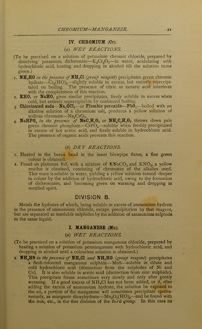 IV. CHROMIUM (Cr). (a) WET REACTIONS. (To be practised on a solution of potassium chromic chloride, prepared by dissolving potassium dichromate—K2Cr207—in water, acidulating with hydrochloric acid, heating and dropping in alcohol till the solution turns green.) 1. NH4HO in the presence <?/NH4Cl (group reagent) precipitates green chromic hydrate—Cr2(HO)6—slightly soluble in excess, but entirely reprecipi- tated on boiling. The presence of citric or tartaric acid interferes with the completeness of this reaction. 2. KHO, or NaHO, gives similar precipitates, freely soluble in excess when cold, but entirely reprecipitable by continued boiling. 3. Chlorinated soda—Na20Cl2—or Plumbic peroxide—Pb02—boiled with an alkaline solution of a chromium salt, produces a yellow solution of sodium chromate—Na2CrC>4. 4. NaHP04 in the presence of NaC2H302 or NH4C2H302 throws down pale green chromic phosphate—CrP04—soluble when freshly precipitated in excess of hot acetic acid, and freely soluble in hydrochloric acid. The presence of organic acids prevents this reaction. if) DRY REACTIONS. 1. Heated in the borax bead in the inner blowpipe flame, a fine green colour is obtained. 2. Fused on platinum foil, with a mixture of KNaCOs and KN03, a yellow residue is obtained, consisting of chromates of the alkalies used. This mass is soluble in water, yielding a yellow solution turned deeper in colour by the addition of hydrochloric acid, owing to the formation of dichromates, and becoming green on warming and dropping in rectified spirit. DIVISION B. Metals the hydrates of which, being soluble in excess of ammonium hydrate in the presence of ammonium chloride, escape precipitation by that reagent, but are separated as insoluble sulphides by the addition of ammonium sulphide to the same liquid. L MANGANESE (Mn). {a) WET REACTIONS. (To be practised on a solution of potassium manganous chloride, prepared by heating a solution of potassium permanganate with hydrochloric acid, and dropping in alcohol until a colourless solution is obtained.) 1. NH4HS in the presence of NH4C1 and NH4HO {group reagent) precipitates a flesh-coloured manganous sulphide—MnS—soluble in dilute and cold hydrochloric acid (distinction from the sulphides of Ni and Co). It is also soluble in acetic acid (distinction from zinc sulphide). This precipitate forms sometimes very slowly and only after gently warming. If a good excess of NH4CI has not been added, or if, after adding the excess of ammonium hydrate, the solution be exposed to the air, a portion of the manganese will sometimes precipitate sponta- neously, as manganic dioxyhydrate—Mn202(FI0)2—and be found with the iron, etc., in the first division of the thud tfroup. In this case its