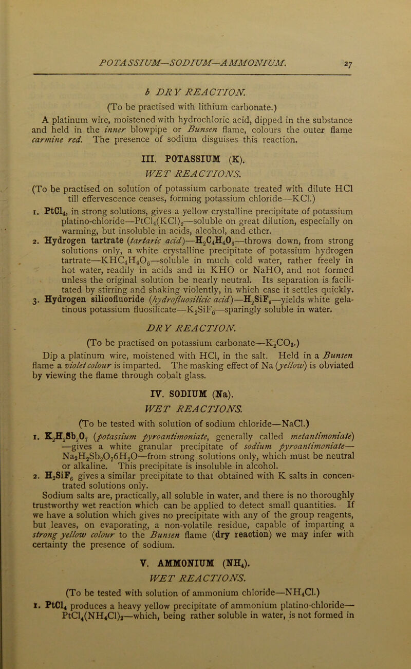 POTA SSIUM—SODIUM—A MMONIUM. b DRY REACTION. (To be practised with lithium carbonate.) A platinum wire, moistened with hydrochloric acid, dipped in the substance and held in the inner blowpipe or Bunsen flame, colours the outer flame carmine red. The presence of sodium disguises this reaction. III. POTASSIUM (K). WET REACTIONS. (To be practised on solution of potassium carbonate treated with dilute HC1 till effervescence ceases, forming potassium chloride—KC1.) 1. PtCl4, in strong solutions, gives a yellow crystalline precipitate of potassium platino-chloride—PtCl4(KCl)2—soluble on great dilution, especially on warming, but insoluble in acids, alcohol, and ether. 2. Hydrogen tartrate (tartaric acid)—H2C4H406—throws down, from strong solutions only, a white crystalline precipitate of potassium hydrogen tartrate—KHC4H406—soluble in much cold water, rather freely in hot water, readily in acids and in KHO or NaHO, and not formed unless the original solution be nearly neutral. Its separation is facili- tated by stirring and shaking violently, in which case it settles quickly. 3. Hydrogen silicofluoride (hydrofluosilicic acid)—H2SiF6—yields white gela- tinous potassium fluosilicate—K2SiF6—sparingly soluble in water. DRY REACTION. (To be practised on potassium carbonate—K2C03.) Dip a platinum wire, moistened with HC1, in the salt. Held in a Bunsen flame a violet colour is imparted. The masking effect of Na [yellow) is obviated by viewing the flame through cobalt glass. IV. SODIUM (Na). WET REACTIONS. (To be tested with solution of sodium chloride—NaCl.) 1. K2H2Sb207 [potassium pyroa?iti?noniate, generally called met a ntimonia te) —gives a white granular precipitate of sodium pyroaniimoniate— Na2H2Sb2076H20—from strong solutions only, which must be neutral or alkaline. This precipitate is insoluble in alcohol. 2. H2SiF6 gives a similar precipitate to that obtained with K salts in concen- trated solutions only. Sodium salts are, practically, all soluble in water, and there is no thoroughly trustworthy wet reaction which can be applied to detect small quantities. If we have a solution which gives no precipitate with any of the group reagents, but leaves, on evaporating, a non-volatile residue, capable of imparting a strong yellow colour to the Bunsen flame (dry reaction) we may infer with certainty the presence of sodium. V. AMMONIUM (NH4). WET REACTIONS. (To be tested with solution of ammonium chloride—NH4C1.) I. PtCl4 produces a heavy yellow precipitate of ammonium platino-chloride— PtCl4(NH4Cl)2—which, being rather soluble in water, is not formed in