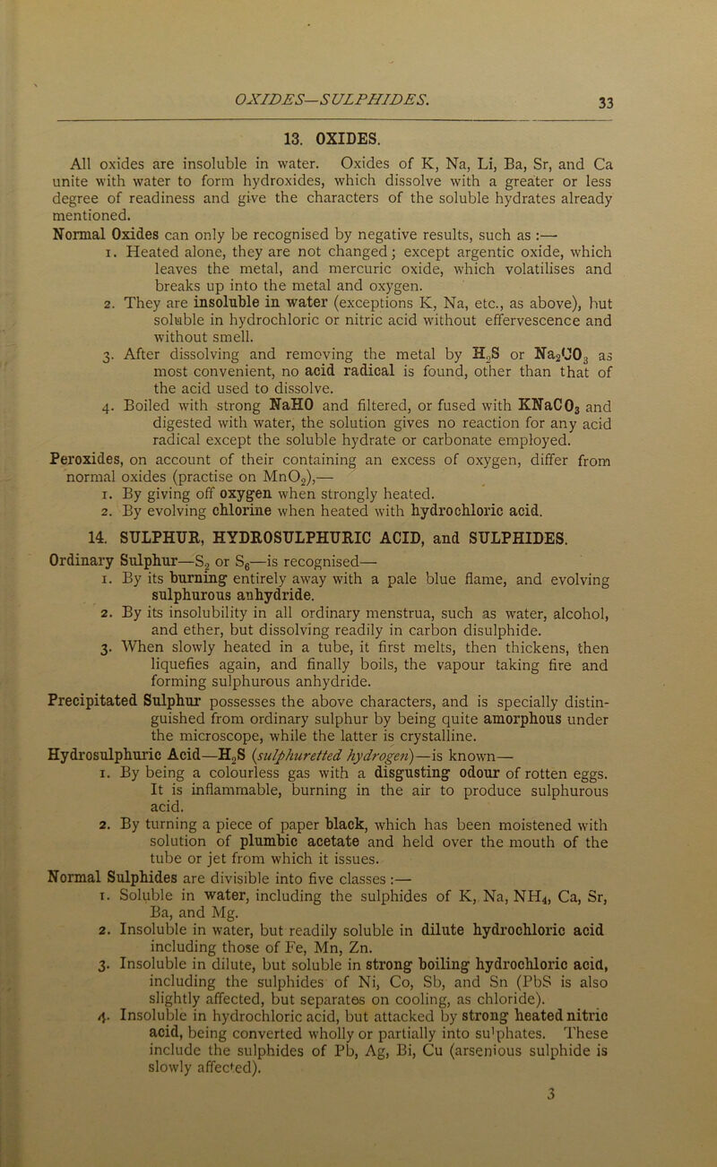 OXIDES—SULPHIDES. 13. OXIDES. All oxides are insoluble in water. Oxides of K, Na, Li, Ba, Sr, and Ca unite with water to form hydroxides, which dissolve with a greater or less degree of readiness and give the characters of the soluble hydrates already mentioned. Normal Oxides can only be recognised by negative results, such as :—- 1. Heated alone, they are not changed; except argentic oxide, which leaves the metal, and mercuric oxide, which volatilises and breaks up into the metal and oxygen. 2. They are insoluble in water (exceptions K, Na, etc., as above), but soluble in hydrochloric or nitric acid without effervescence and without smell. 3. After dissolving and removing the metal by H2S or NaiUOg as most convenient, no acid radical is found, other than that of the acid used to dissolve. 4. Boiled with strong NaHO and filtered, or fused with KNaCOa and digested with water, the solution gives no reaction for any acid radical except the soluble hydrate or carbonate employed. Peroxides, on account of their containing an excess of oxygen, differ from normal oxides (practise on Mn02),— 1. By giving off oxygen when strongly heated. 2. By evolving chlorine when heated with hydrochloric acid. 14. SULPHUR, HYDROSULPHURIC ACID, and SULPHIDES. Ordinary Sulphur—S? or S6—is recognised— 1. By its burning entirely away with a pale blue flame, and evolving sulphurous anhydride. 2. By its insolubility in all ordinary menstrua, such as water, alcohol, and ether, but dissolving readily in carbon disulphide. 3. When slowly heated in a tube, it first melts, then thickens, then liquefies again, and finally boils, the vapour taking fire and forming sulphurous anhydride. Precipitated Sulphur possesses the above characters, and is specially distin- guished from ordinary sulphur by being quite amorphous under the microscope, while the latter is crystalline. Hydrosulphuric Acid—H2S (sulphuretted hydrogen)—is known— 1. By being a colourless gas with a disgusting odour of rotten eggs. It is inflammable, burning in the air to produce sulphurous acid. 2. By turning a piece of paper black, which has been moistened with solution of plumbic acetate and held over the mouth of the tube or jet from which it issues. Normal Sulphides are divisible into five classes :— 1. Soluble in water, including the sulphides of K, Na, NH4, Ca, Sr, Ba, and Mg. 2. Insoluble in water, but readily soluble in dilute hydrochloric acid including those of Fe, Mn, Zn. 3. Insoluble in dilute, but soluble in strong boiling hydrochloric acid, including the sulphides of Ni, Co, Sb, and Sn (PbS is also slightly affected, but separates on cooling, as chloride). 4. Insoluble in hydrochloric acid, but attacked by strong heated nitric acid, being converted wholly or partially into su'phates. These include the sulphides of Pb, Ag, Bi, Cu (arsemous sulphide is slowly affected). 3