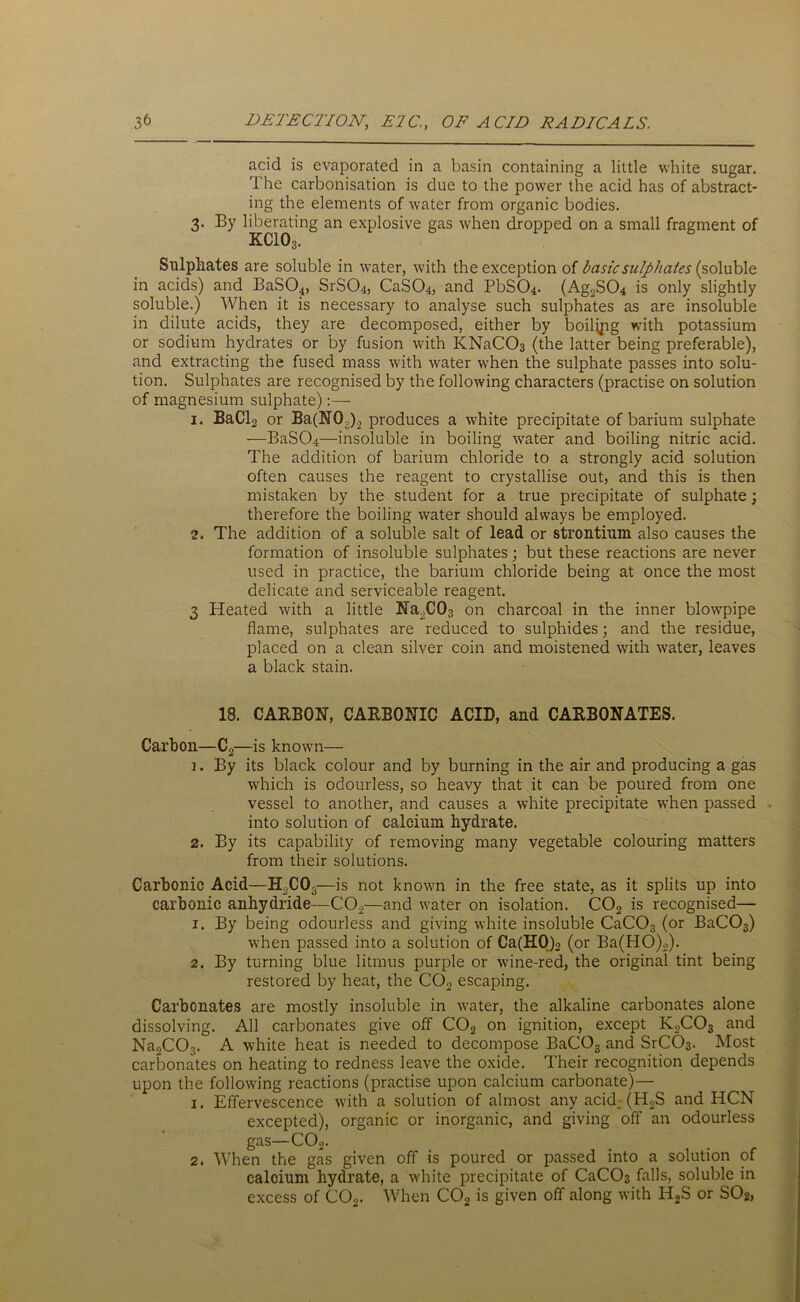 acid is evaporated in a basin containing a little white sugar. The carbonisation is due to the power the acid has of abstract- ing the elements of water from organic bodies. 3. By liberating an explosive gas when dropped on a small fragment of KCIO3. Sulphates are soluble in water, with the exception of basic sulphates (soluble in acids) and BaSO^, SrSC>4, CaSC>4, and PbSC>4. (Ag2S04 is only slightly soluble.) When it is necessary to analyse such sulphates as are insoluble in dilute acids, they are decomposed, either by boilipg with potassium or sodium hydrates or by fusion with KNaC03 (the latter being preferable), and extracting the fused mass with water when the sulphate passes into solu- tion. Sulphates are recognised by the following characters (practise on solution of magnesium sulphate):— 1. BaCl2 or Ba(N0,).2 produces a white precipitate of barium sulphate —BaS04—insoluble in boiling water and boiling nitric acid. The addition of barium chloride to a strongly acid solution often causes the reagent to crystallise out, and this is then mistaken by the student for a true precipitate of sulphate; therefore the boiling water should always be employed. 2. The addition of a soluble salt of lead or strontium also causes the formation of insoluble sulphates; but these reactions are never used in practice, the barium chloride being at once the most delicate and serviceable reagent. 3 Heated with a little Na2C03 on charcoal in the inner blowpipe flame, sulphates are reduced to sulphides; and the residue, placed on a clean silver coin and moistened with water, leaves a black stain. 18. CARBON, CARBONIC ACID, and CARBONATES. Carbon—C2—is known— 3. By its black colour and by burning in the air and producing a gas which is odourless, so heavy that it can be poured from one vessel to another, and causes a white precipitate when passed into solution of calcium hydrate. 2. By its capability of removing many vegetable colouring matters from their solutions. Carbonic Acid—H2C03—is not known in the free state, as it splits up into carbonic anhydride—C02—and water on isolation. C02 is recognised— 1. By being odourless and giving white insoluble CaC03 (or BaC03) when passed into a solution of Ca(H0)2 (or Ba(HO)2). 2. By turning blue litmus purple or wine-red, the original tint being restored by heat, the C02 escaping. Carbonates are mostly insoluble in water, the alkaline carbonates alone dissolving. All carbonates give off C02 on ignition, except K2C03 and Na^CCT. A white heat is needed to decompose BaC03 and SrC03. Most carbonates on heating to redness leave the oxide. Their recognition depends upon the following reactions (practise upon calcium carbonate)— 1. Effervescence with a solution of almost any acid. (H,S and HCN excepted), organic or inorganic, and giving off an odourless gas—C02. 2. When the gas given off is poured or passed into a solution of calcium hydrate, a white precipitate of CaC03 falls, soluble in excess of C02. When C02 is given off along with H2S or S02>