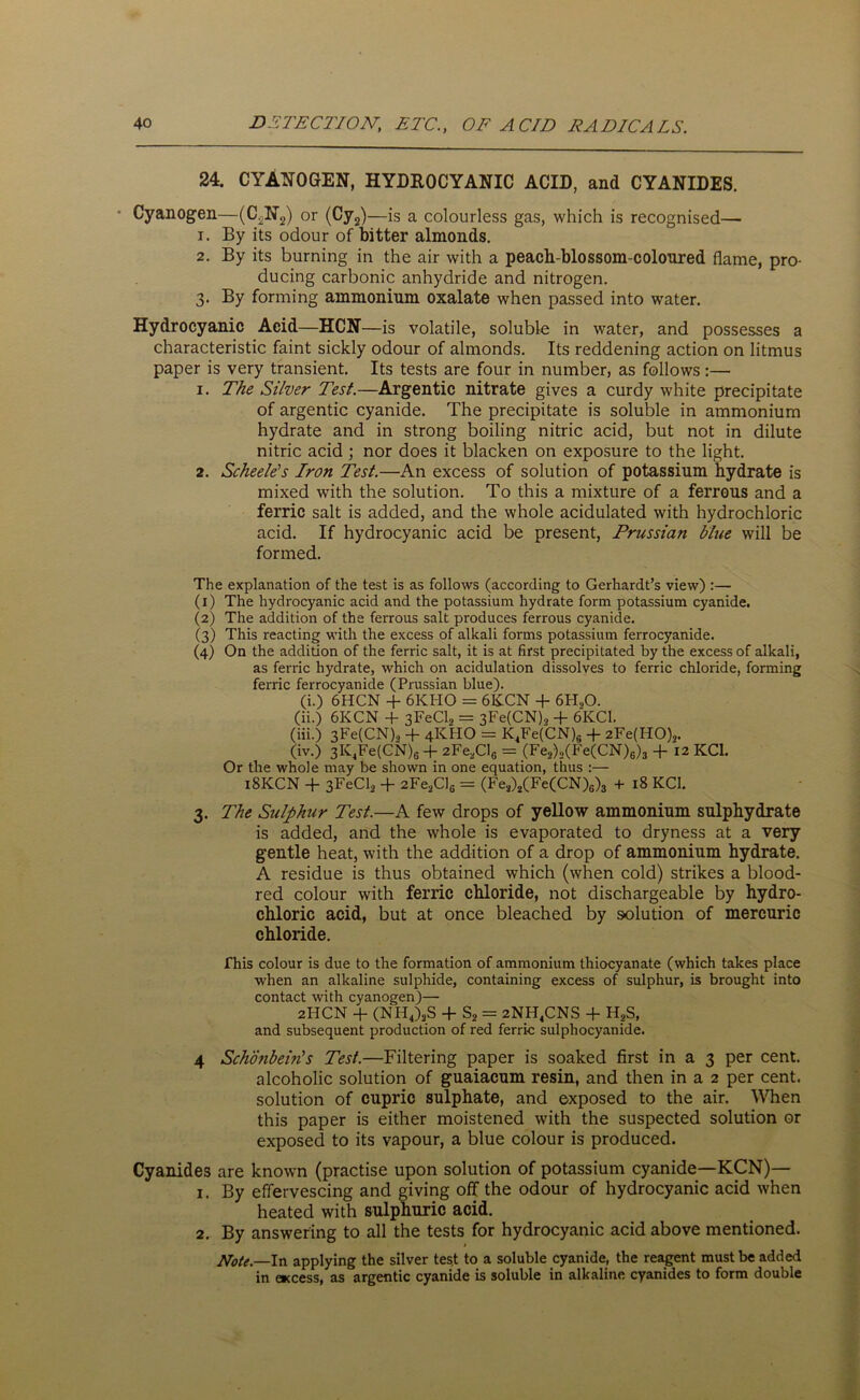 24. CYANOGEN, HYDROCYANIC ACID, and CYANIDES. Cyanogen—(C2N2) or (Cy2)—is a colourless gas, which is recognised— 1. By its odour of bitter almonds. 2. By its burning in the air with a peach-blossom-colonred flame, pro- ducing carbonic anhydride and nitrogen. 3. By forming ammonium oxalate when passed into water. Hydrocyanic Acid—HCN—is volatile, soluble in water, and possesses a characteristic faint sickly odour of almonds. Its reddening action on litmus paper is very transient. Its tests are four in number, as follows:— 1. The Silver Test.—Argentic nitrate gives a curdy white precipitate of argentic cyanide. The precipitate is soluble in ammonium hydrate and in strong boiling nitric acid, but not in dilute nitric acid; nor does it blacken on exposure to the light. 2. Scheele's Iron Test.—An excess of solution of potassium hydrate is mixed with the solution. To this a mixture of a ferrous and a ferric salt is added, and the whole acidulated with hydrochloric acid. If hydrocyanic acid be present, Prussian blue will be formed. The explanation of the test is as follows (according to Gerhardt’s view) :— (1) The hydrocyanic acid and the potassium hydrate form potassium cyanide. (2) The addition of the ferrous salt produces ferrous cyanide. (3) This reacting with the excess of alkali forms potassium ferrocyanide. (4) On the addition of the ferric salt, it is at first precipitated by the excess of alkali, as ferric hydrate, which on acidulation dissolves to ferric chloride, forming ferric ferrocyanide (Prussian blue). (i.) 6HCN + 6KH0 = 6KCN + 6H20. (ii.) 6KCN + 3FeCl2 = 3Fe(CN).> + 6KC1. (iii.) 3Fe(CN), + 4KHO = K4Fe(CN)s + 2Fe(H0),. (iv.) 3K4Fe(CN)6 + 2Fe2ClG = (Fe2),(Fe(CN)6)3 + '12 KC1. Or the whole may be shown in one equation, thus :— 18KCN + 3FeCl2 + 2Fe2Cls = (Fe2)2(Fe(CN)6)3 + 18 KC1. 3. The Sulphur Test.—A few drops of yellow ammonium sulphydrate is added, and the whole is evaporated to dryness at a very gentle heat, with the addition of a drop of ammonium hydrate. A residue is thus obtained which (when cold) strikes a blood- red colour with ferric chloride, not dischargeable by hydro- chloric acid, but at once bleached by solution of mercuric chloride. This colour is due to the formation of ammonium thiocyanate (which takes place when an alkaline sulphide, containing excess of sulphur, is brought into contact with cyanogen)— 2HCN + (NH4),S + S2 = 2NH4CNS + H?S, and subsequent production of red ferric sulphocyanide. 4 Schonbein's Test.—Filtering paper is soaked first in a 3 per cent, alcoholic solution of guaiacum resin, and then in a 2 per cent, solution of cupric sulphate, and exposed to the air. When this paper is either moistened with the suspected solution or exposed to its vapour, a blue colour is produced. Cyanides are known (practise upon solution of potassium cyanide—KCN)— 1. By effervescing and giving off the odour of hydrocyanic acid when heated with sulphuric acid. 2. By answering to all the tests for hydrocyanic acid above mentioned. Note.—In applying the silver tes.t to a soluble cyanide, the reagent must be added in access, as argentic cyanide is soluble in alkaline cyanides to form double