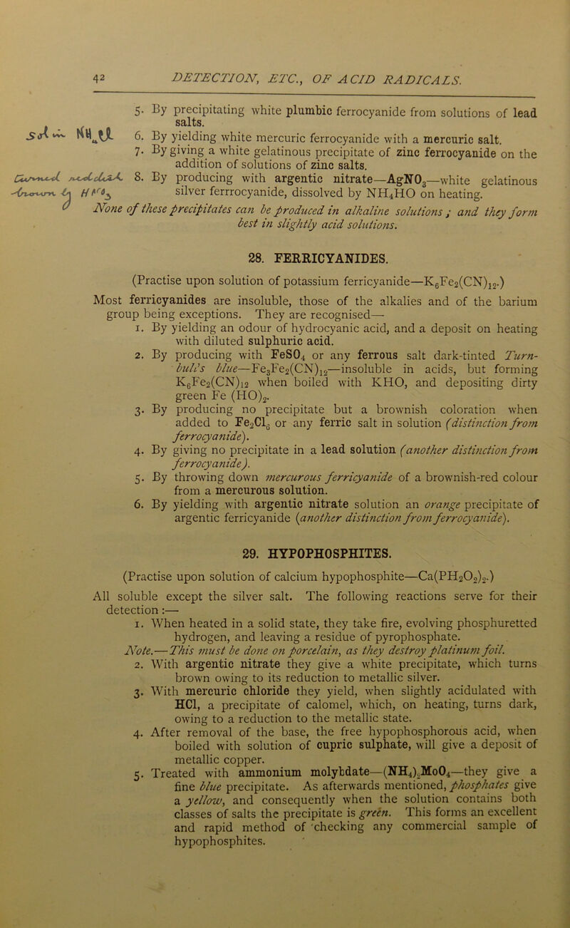 5. By precipitating white plumbic ferrocyanide from solutions of lead salts. 6. By yielding white mercuric ferrocyanide with a mercuric salt. 7. By giving a white gelatinous precipitate of zinc ferrocyanide on the addition of solutions of zinc salts. 8. By producing with argentic nitrate—AgN03—white gelatinous H silver ferrrocyanide, dissolved by NH4HO on heating. Done of these precipitates can be produced in alkaline solutions / and they form best in slightly acid solutions. 28. FERRICYANIDES. (Practise upon solution of potassium ferricyanide—K6Fe2(CN)12.) Most ferricyanides are insoluble, those of the alkalies and of the barium group being exceptions. They are recognised— 1. By yielding an odour of hydrocyanic acid, and a deposit on heating with diluted sulphuric acid. 2. By producing with FeSQ.t or any ferrous salt dark-tinted Turn- buhls blue—Fe3Fe2(CN)12—insoluble in acids, but forming KGFe2(CN)i2 when boiled with KHO, and depositing dirty green Fe (ITO)2. 3. By producing no precipitate but a brownish coloration when added to Fe2Cl(. or any ferric salt in solution (distinction from ferrocyanide). 4. By giving no precipitate in a lead solution (another distinction from ferrocyanide ). 5. By throwing down mercurous ferricyanide of a brownish-red colour from a mercurous solution. 6. By yielding with argentic nitrate solution an orange precipitate of argentic ferricyanide (another distinction from ferrocyanide). 29. HYPOPHOSPHITES. (Practise upon solution of calcium hypophosphite—Ca(PH202)2.) All soluble except the silver salt. The following reactions serve for their detection:— 1. When heated in a solid state, they take fire, evolving phosphuretted hydrogen, and leaving a residue of pyrophosphate. Note.—This must be done on porcelain, as they destroy platinum foil. 2. With argentic nitrate they give a white precipitate, which turns brown owing to its reduction to metallic silver. 3. With mercuric chloride they yield, when slightly acidulated with HC1, a precipitate of calomel, which, on heating, turns dark, owing to a reduction to the metallic state. 4. After removal of the base, the free hypophosphorous acid, when boiled with solution of cupric sulphate, will give a deposit of metallic copper. 5. Treated with ammonium molybdate—(NH4)LMo04—they give a fine blue precipitate. As afterwards mentioned, phosphates give a yellow, and consequently when the solution contains both classes of salts the precipitate is green. This forms an excellent and rapid method of 'checking any commercial sample of hypophosphites.