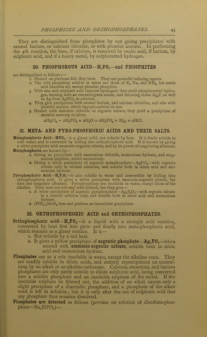 They are distinguished from phosphites by not giving precipitates with neutral barium, or calcium chloride, or with plumbic acetate. In performing the 4th reaction, the base, if calcium, is removed by oxalic acid, if barium, by sulphuric acid, and if a heavy metal, by sulphuretted hydrogen. 30. PHOSPHOROUS ACID—H3P03—and PHOSPHITES are distinguished as follows :— 1. Heated on platinum foil, they burn. They are powerful reducing agents. 2. The only phosphites soluble in water are those of K, Na, and NH4, but acetic acid dissolves all, except plumbic phosphite. 3. With zinc and sulphuric acid (nascent hydrogen) they yield phosphuretted hydro- gen, burning with an emerald-green colour, and throwing down Ag3P, as well as Ag from AgN03 in solution. 4. They give precipitates with neutral barium, and calcium chlorides, and also with plumbic acetate, which hypophosphites do not. 5. Heated with mercuric chloride or argentic nitrate, they yield a precipitate of metallic mercury or silver. 2HgCl2 + 2lI3P03 + 2H20 = 2PI3P04 + Hg2 + 4HCI. 31. META- AND PYRO-PHOSPHORIC ACIDS AND THEIR SALTS. Metaphosphoric Acid—HP03—is a glassy solid, not volatile by heat. It is freely soluble in cold water, and is converted by boiling into orthophosphoric acid. It is known by giving a white precipitate with ammonio-argentic nitrate, and by its power of coagulating albumen. Metaphosphates are known by— X. Giving no precipitate with ammonium chloride, ammonium hydrate, and mag- nesium sulphate, added successively. 2. Giving a white precipitate of argentic metaphosphate—AgP03—with argentic nitrate only in neutral solutions, and soluble both in nitric acid and am- monium hydrate. Pyrophosphoric Acid—H4P,07—is also soluble in water and convertible by boiling into orthophosphoric acid. It gives a white precipitate with ammonio-argentic nitrate, but does not coagulate albumen. Pyrophosphates are insoluble in water, except those of the alkalies. Their tests are not very well defined, but they give— 1. A white precipitate of argentic pyrophosphate —Ag4P207—with argentic nitrate in a neutral solution only, and soluble both in nitric acid and ammonium hydrate. 2. (NH4)2Mo04 does not produce an immediate precipitate. 32. ORTHOPHOSPHORIC ACID and ORTHOPHOSPHATES. Orthophosphoric acid—H3P04—is a liquid with a strongly acid reaction, converted by heat first into pyro- and finally into meta-phosphoric acid, which remains as a glassy residue. It is— 1. Not volatile by a red heat. 2. It gives a yellow precipitate of argentic phosphate—Ag3P04—when treated with ammonio-argentic nitrate, soluble both in nitric acid and ammonium hydrate. Phosphates are as a rule insoluble in water, except the alkaline ones. They are readily soluble in dilute acids, and entirely reprecipitated on neutral- ising by an alkali or an alkaline carbonate. Calcium, strontium, and barium phosphates are only partly soluble in dilute sulphuric acid, being converted into a soluble phosphate and an insoluble sulphate of the metal. If the insoluble sulphate be filtered out, the addition of an alkali causes only a slight precipitate of a dimetallic phosphate, and a phosphate of the alkali used is left in solution; but it is only after the use of sulphuric acid that any phosphate thus remains dissolved. Phosphates are detected as follows (practise on solution of disodium-phos- phate—Na2HP04) —